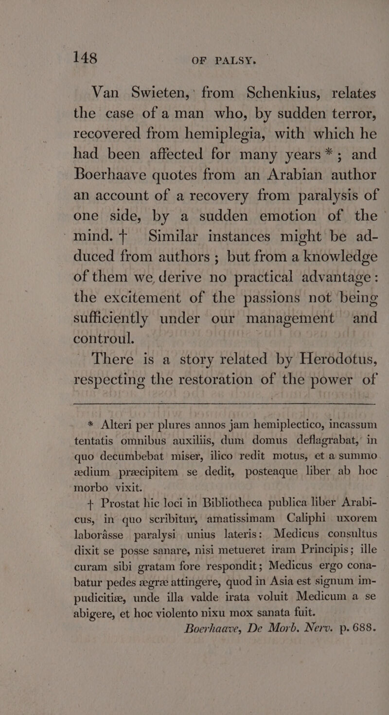 Van Swieten,’ from Schenkius, relates the case of aman who, by sudden terror, recovered from hemiplegia, with which he had been affected for many years*; and Boerhaave quotes from an Arabian author an account of a recovery from paralysis of one side, by a sudden emotion of the — mind. t Similar instances might be ad- duced from authors ; but from a knowledge of them we derive no practical advantage : the excitement of the passions not being sufficiently under our management and controul. There is a story related by Herodotus, respecting the restoration of the power of * Alteri per plures annos jam hemiplectico, incassum tentatis omnibus auxiliis, dum domus deflagrabat,’ in quo decumbebat miser, ilico redit motus, et a summo zdium precipitem se dedit, posteaque liber ab hoc morbo vixit. + Prostat hic loci in Bibliotheca publica liber Arabi- cus, in quo scribitur, amatissimam Caliphi uxorem laborasse paralysi unius lateris: Medicus consultus dixit se posse sanare, nisi metueret iram Principis; ille curam sibi gratam fore respondit; Medicus ergo cona- batur pedes gre attingere, quod in Asia est signum im- pudicitiae, unde illa valde irata voluit Medicum a se abigere, et hoc violento nixu mox sanata fuit. Boerhaave, De Morb. Nerv. p. 688.