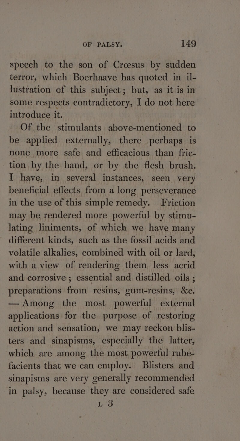 speech to the son of Croesus by sudden terror, which Boerhaave has quoted in il- lustration of this subject; but, as it is in some respects contradictory, I do not here introduce it. Of the stimulants above-mentioned to be applied externally, there perhaps is none more safe and efficacious than fric- tion by the hand, or by the flesh brush. Y have, in several instances, seen very beneficial effects from a long perseverance in the use of this simple remedy. Friction may be rendered more powerful by stimu- lating liniments, of which we have many different kinds, such as the fossil acids and volatile alkalies, combined with oil or lard, with a view of rendering them less acrid and corrosive ; essential and distilled oils ; preparations from resins, gum-resins, &amp;e. — Among the most powerful external applications for the purpose of restoring action and sensation, we may reckon blis- ters and sinapisms, especially the latter, which are among the most, powerful rube- facients that we can employ. Blisters and sinapisms are very generally recommended in palsy, because they are considered safe L 3
