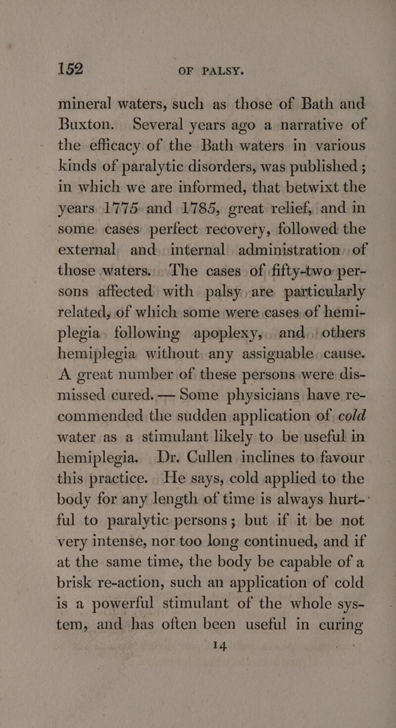 mineral waters, such as those of Bath and Buxton. Several years ago a narrative of the efficacy. of the Bath waters in various kinds of paralytic disorders, was published ; in which we are informed, that betwixt the years 1775 and 1785, great relief, and in some cases: perfect recovery, followed the external, and. internal administration, of those waters... The cases of fifty-two per- sons affected) with palsy, are particularly related, of which some were cases of hemi- plegia. following apoplexy, and., others hemiplegia without, any assignable. cause. A great number of these persons were dis- missed cured.—— Some physicians have re- commended the sudden application of cold water as a stimulant likely to be useful in hemiplegia. Dr. Cullen inclines to favour this practice. He says, cold applied to the body for any length of time is always hurt-: ful to paralytic persons; but if it be not very intense, nor too long continued, and if at the same time, the body be capable of a brisk re-action, such an application of cold is a powerful stimulant of the whole sys- tem, and has often been useful in curing 14