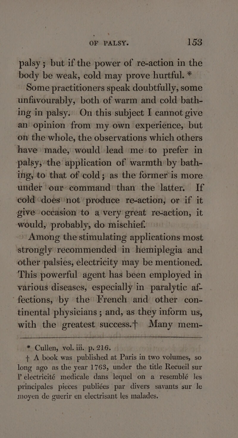 palsy ; but if the power of re-action in the body be weak, cold may prove hurtful. * Some practitioners speak doubtfully, some unfavourably, both of warm and cold bath- ing in palsy.’ On this subject I cannot give an opinion from my own experience, but on the whole, the observations which others have made, would lead ‘me to prefer in palsy;’the application of warmth:by bath- ing, to that of ‘cold; as the former’ is more. under our*command’ than the latter. If ‘cold ‘does’ not ‘produce re-action, or if it giveoccasion to a'very great re-action, it would, probably, do mischief. Among the stimulating applications most ‘strongly recommended in hemiplegia and other palsies, electricity may be mentioned. This powerful agent has been employed in various diseases, especially in paralytic af- fections, by the French and other con- tinental physicians ; and, as they inform us, with the greatest success.—- Many mem- * Cullen, vol. iu. p. 216. + A book was published at Paris in two volumes, so long ago as the year 1763, under the title Recueil sur l electricité medicale dans lequel on a resemblé les principales pieces publiées par divers savants sur le moyen de guerir en electrisant les malades.