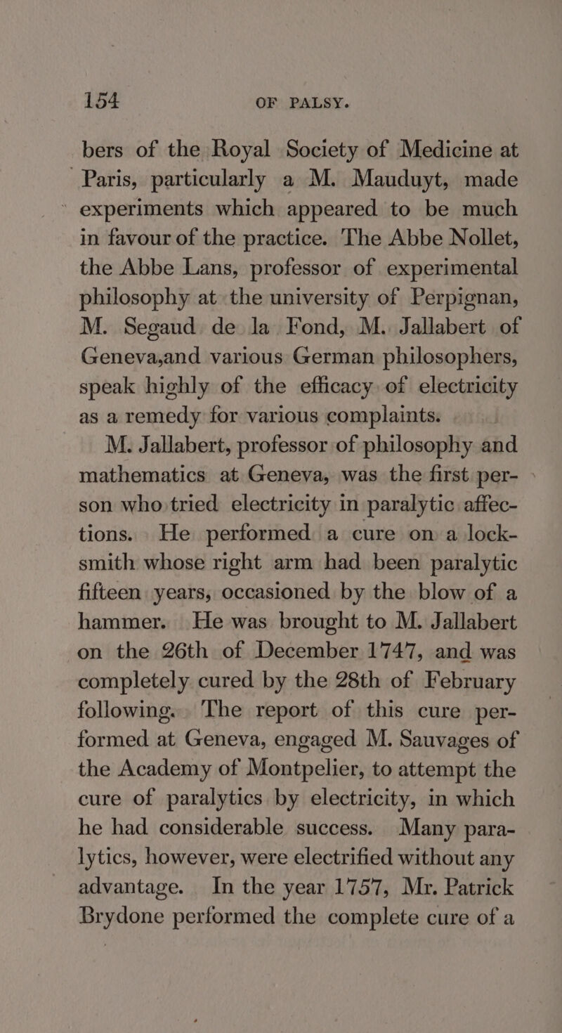 bers of the Royal Society of Medicine at Paris, particularly a M. Mauduyt, made ’ experiments which appeared to be much in favour of the practice. The Abbe Nollet, the Abbe Lans, professor of experimental philosophy at the university of Perpignan, M. Segaud de la Fond, M.. Jallabert of Geneva,and various German philosophers, speak highly of the efficacy of electricity as a remedy for various complaints. M. Jallabert, professor of philosophy and mathematics at Geneva, was the first per- son who: tried electricity in paralytic affec- tions. He performed a cure on a lock- smith whose right arm had been paralytic fifteen years, occasioned by the blow of a hammer. He was brought to M. Jallabert on the 26th of December 1747, and was completely cured by the 28th of February following. The report of this cure per- formed at Geneva, engaged M. Sauvages of the Academy of Montpelier, to attempt the cure of paralytics by electricity, in which he had considerable success. Many para- lytics, however, were electrified without any advantage. In the year 1757, Mr. Patrick Brydone performed the complete cure of a