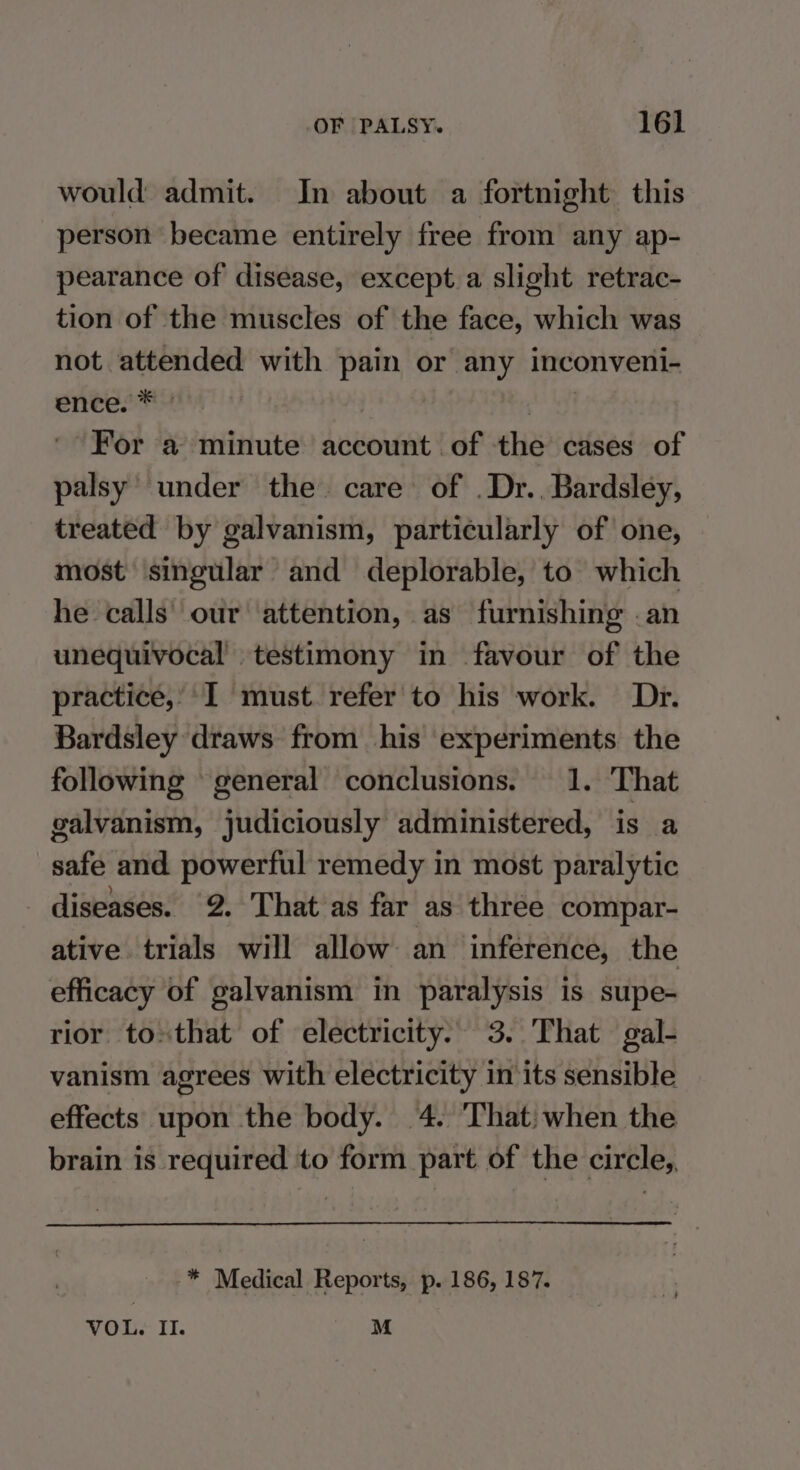 would admit. In about a fortnight this person became entirely free from any ap- pearance of disease, except a slight retrac- tion of the muscles of the face, which was not attended with pain or any inconveni- entes | wri ' For a minute account of the cases of palsy’ under the care of .Dr.. Bardsley, treated by galvanism, particularly of one, most singular and deplorable, to which he calls’ our attention, as furnishing .an unequivocal testimony in favour of the practice,’ I must. refer to his work. Dr. Bardsley draws from his experiments the following general conclusions. 1. That galvanism, judiciously administered, is a safe and powerful remedy in most paralytic diseases. 2. That as far as three compar- ative trials will allow an inference, the efficacy of galvanism in paralysis is supe- rior to»that of electricity. 3. That gal- vanism agrees with electricity in its sensible effects upon the body. 4. ‘That: when the brain is required to form part of the circle, -* Medical Reports, p. 186, 187. VOL. II. M