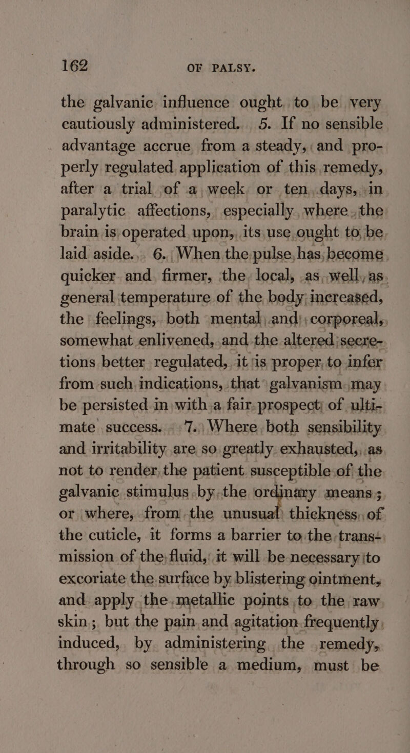 the galvanic influence ought. to be very cautiously administered. 5. If no sensible . advantage accrue from a steady,: and pro- perly regulated application of this remedy, after a trial ,of a week. or ten ,.days, in paralytic affections, especially where. the brain is) operated. upon,, its,use ought to, be, laid aside... 6.. When the. pulse, has, become. quicker. and. firmer, ‘the. local, .as,,well,as. general temperature of the body; increased, the feelings, both mental,.and);corporeal,, somewhat enlivened, .and the altered jsecre- tions better regulated, it is proper, to infer from such indications, that galvanism.may be persisted. in with a fair- prospect; of ulti- mate success. - 7.) Where both sensibility and irritability are so. greatly. exhausted,,.as not to render, the patient. susceptible.of the galvanic. stimulus -by,the wi te means; or where, fromthe unusual) thickness, of the cuticle, it forms a barrier to the trans+ mission of the: fluid,’ it will be necessary ito excoriate the surface by. blistermg ointment, and apply the.metallic points to the raw skin; but the pain. and agitation frequently, induced, by administering the remedy, through so sensible a medium, must be