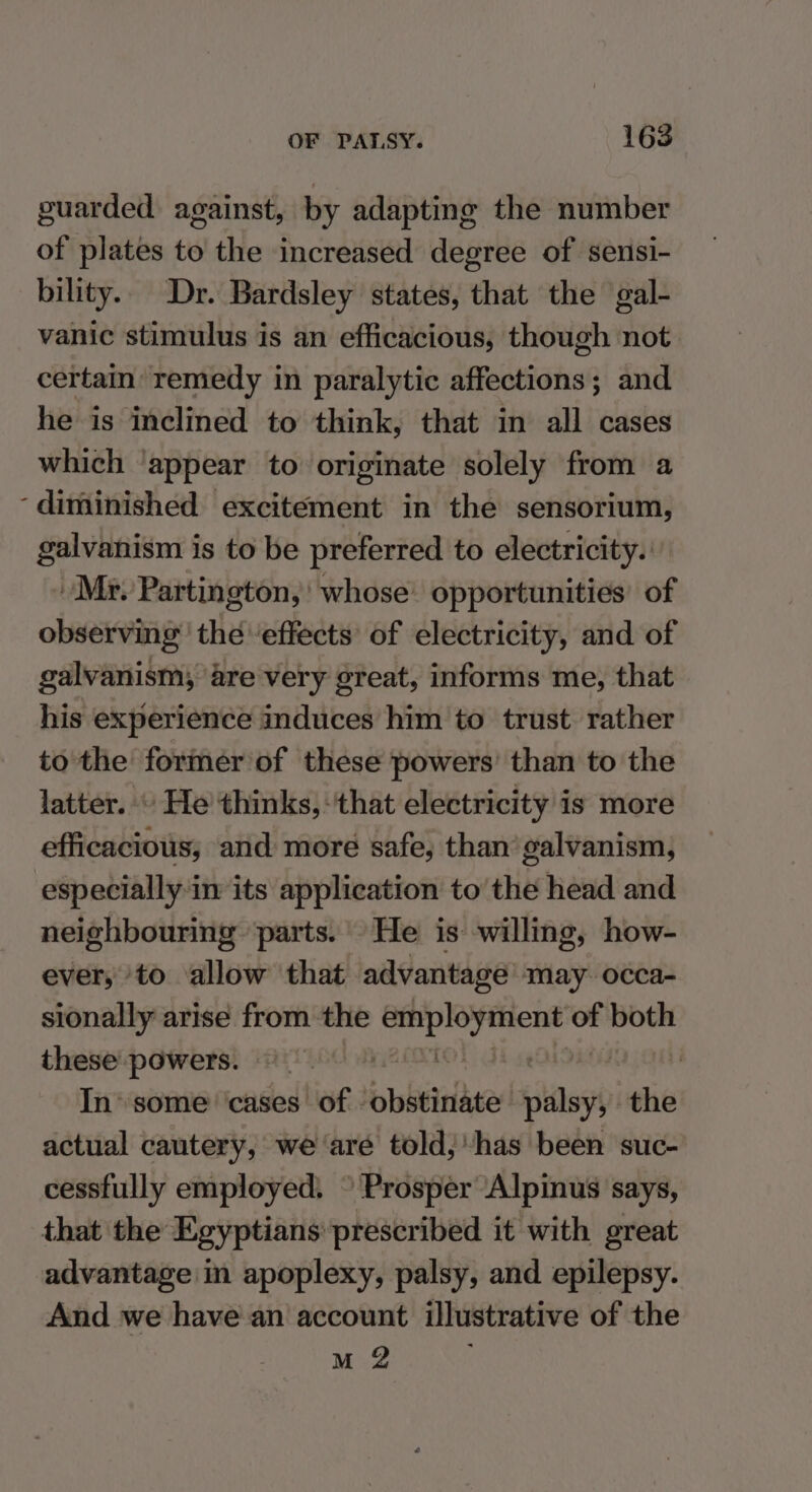 guarded against, by adapting the number of plates to the increased degree of seusi- bility. Dr. Bardsley states, that the gal- vanic stimulus is an efficacious, though not certain remedy in paralytic affections; and he is inclined to think, that in all cases which ‘appear to originate solely from a ‘diminished excitement in the sensorium, galvanism is to be preferred to electricity. Mr. Partington,’ whose’ opportunities’ of observing’ the ‘effects’ of electricity, and of galvanism, are very great, informs me, that his experience induces him to trust rather to the former of these powers’ than to the latter.» He thinks, that electricity is more efficacious; and more safe, than’ galvanism, especially in its application to the head and neighbouring parts. He is willing, how- ever, to allow that advantage’ may. occa- sionally arise from the eid ep gia of both these powers. Fe : | In\ some cases of - pbbeinite palsy, the actual cautery, we ‘are told,'has been suc- cessfully employed. © Prosper ‘Alpinus says, that the Egyptians prescribed it with great advantage in apoplexy, palsy, and epilepsy. And we have an account illustrative of the M 2
