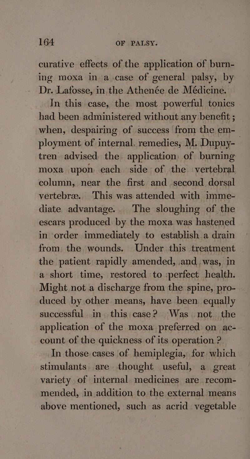 curative effects of the application of burn- ing moxa in a.case of general palsy, by Dr. Lafosse, in the Athenée de Médicine. In this case, the most powerful tonics had been administered without any benefit ; when, despairing of success from the em- ployment of internal. remedies, M. Dupuy- tren advised the. application of burning moxa upon each side of the vertebral column, near the first and second dorsal vertebrae. This was attended with imme- diate advantage... The sloughing of the escars produced by the moxa was hastened in order immediately to establish a drain from the wounds. Under this treatment the patient rapidly amended, and . was, in a short time, restored to :perfect health. Might not a discharge from the spine, pro- duced by other means, have been equally successful in. this case? Was. not. the application of the moxa preferred on ac- count of the quickness of its operation ? In those cases of hemiplegia, for which stimulants. are thought useful, a great variety of internal medicines are recom- mended, in addition to the external means above mentioned, such as acrid vegetable