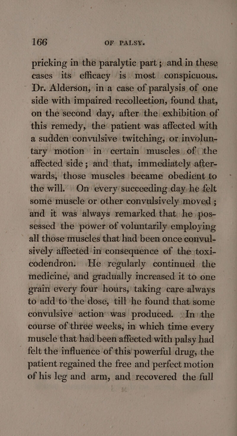 pricking in the paralytic part ; and.in these cases its efficacy is most conspicuous. ' Dr. Alderson, ina case of paralysis of one side with impaired recollection, found that, on the second day, after the exhibition, of this remedy, the patient was affected with a sudden convulsive twitching, or involun- tary motion in ‘certain muscles .of ithe affected side ; and that, immediately after- wards, those muscles became obedient to the will. On every succeeding:day, he felt some muscle or other convulsively moved ; and it was always remarked that, he pos- sessed the power of voluntarily employing all those muscles that had been once convul- sively affected in consequence of the toxi- codendron. He regularly continued the medicine, and gradually mcreased it to one grain every four hours, taking care always to add'to the dose, till he found that. some convulsive action was produced. ~In:the course of three weeks, in which time every muscle that had been affected: with palsy had felt the influence of this’ powerful drug, the patient regained the free and perfect motion of his leg and arm, and recovered the full