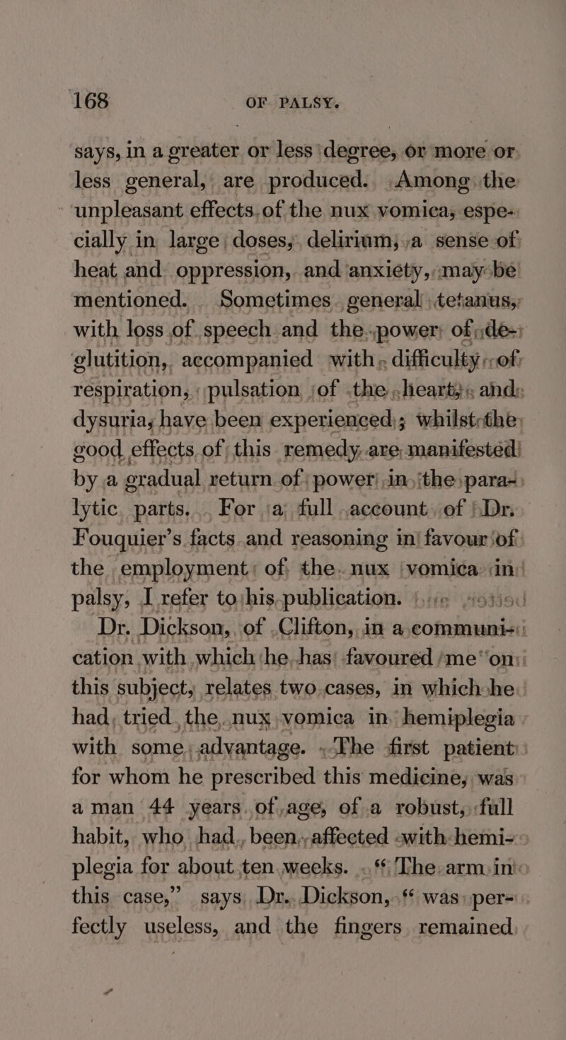 says, in a greater or less degree, or more or. less general, are produced.. Among the - unpleasant effects.of the nux vomiea, espe-: cially in, large | doses, delirium; a sense of heat, and. oppression, and anxiety, «maybe mentioned. Sometimes. general, tetanus,; with loss of speech and the..power of :de-) glutition,. accompanied with. difficulty « (Of: respiration, pulsation, ‘of .the heart, ; and: dysuria; have been experienced); whilstrthe, good effects, of this. remedy, are, manifested! by.a oxadual return. of power! in) ithe para-) lytic paris For ‘a full .account, of Dr, Fouquier’s facts.and reasoning in| favourjof:. the employment; of the. nux |vomica: (in: palsy, I refer tojhis, publication. od Dr. Dickson, of Clifton, in a,communi+: cation. with which ‘he,has; favoured ‘me‘‘on:: this subject, relates two.cases, in which he: had, tried, the, nux vomica in hemiplegia. with some. _advantage. - The first patient: for whom he prescribed this medicine, was aman 44 years. of,age, of a robust, full habit, who had., been,,affected swith: hemi- > plegia for about ten.weeks. .§ The-arm:in'o this case,” says .Dr.. Dickson,.‘* was per- fectly dey and the fingers. remained