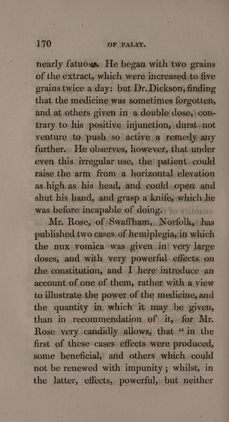 nearly fatuous., He began with two grains of the extract, which were increased to five grains twice a day: but Dr. Dickson, finding that the medicine was sometimes forgotten, and. at others given in a double dose, } con- trary to. his positive, injunction, -durst,,not venture to push so active a remedy, any further... He observes, however, that ander even this irregular use, the’ patient,.could raise the arm from. a horizontal. elevation as high as his head; and,,could.,open and shut his hand, ,and grasp a knife; which he was before incapable of doings; io sj)ay. Mr. Rose, of ‘Swaffham, ,, Norfolk, has published two cases. of hemiplegias!in which the nux vomica was, given,.in! very large doses, and with very powerful. effects, on the constitution, and I here; introduce -an account of one of them, rather with a view to illustrate the power of the medicine, and the quantity . in, which it. may be given, than in recommendation, of it, for Mr. Rose very. candidly, | allows, that “in the first of these’ cases. effects, were produced, some beneficial, and others which. could not be renewed with impunity ; whilst, in the latter, effects, powerful, but neither