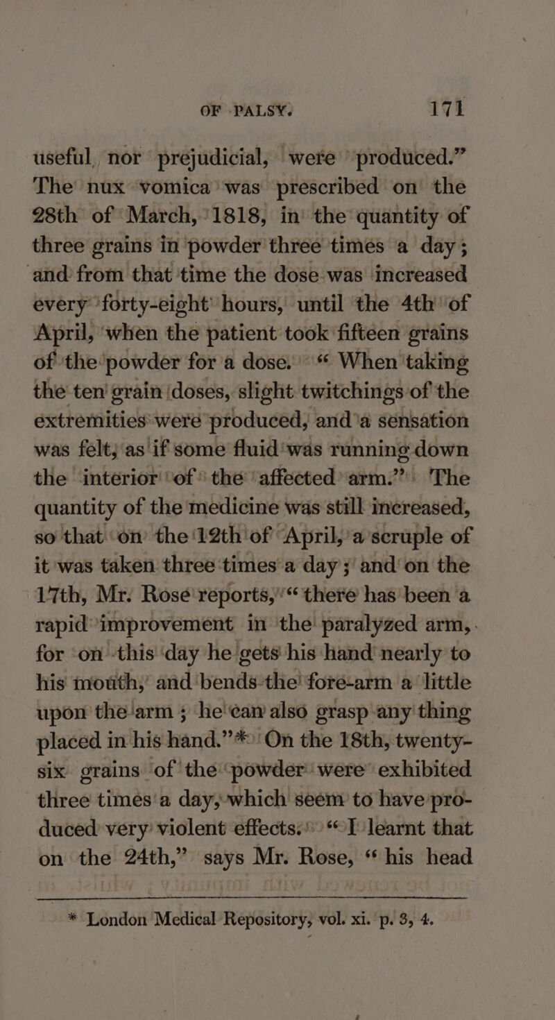 useful, nor prejudicial, were produced.” The nux vomica’ was prescribed on the 28th of March, 1818, in the quantity of three grains in powder three times a day; and from that ‘time the dose was increased every forty-eight’ hours, until the 4th of April, when the patient took fifteen grains of ‘the powder for'a dose. When ‘taking the ten’ grain (doses, slight twitchings-of the extremities were produced, and ‘a sensation was felt;‘as if some fluid'was running down the interior of the affected’ arm.” The quantity of the medicine was still increased, so that ‘on’ the ‘22th of ‘April,’ a’scruple of it ‘was taken three ‘times a day; and’ on the 17th, Mr. Rosé reports,’ there has been ‘a rapid’ improvement in the! paralyzed arm,. for ‘on -this ‘day he gets his hand nearly to his mouth; and bends-the' foré-arm a little upon thearm ; he'can also grasp any' thing placed in his hand.”*:'On the 18th, twenty- six grains ‘of the powder were’ exhibited. three times'a day, which seem to have pro- duced’ very’ violent effects.) I learnt that on the 24th,” says Mr. Rose, ‘ his head