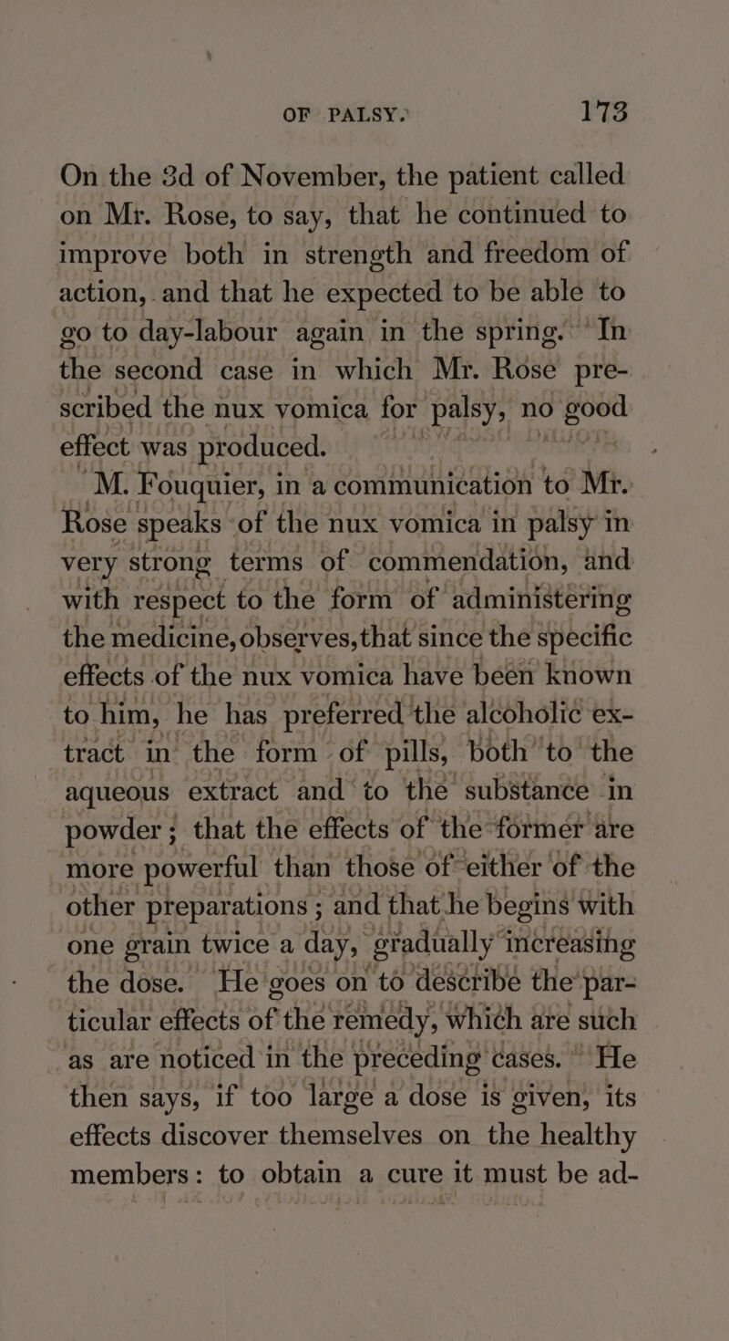 On the 3d of November, the patient called on Mr. Rose, to say, that he continued to improve both in strength and freedom of action, and that he expected to be able to go to day-labour again in the spring. In the second case in which Mr. Rose pre- scribed the nux vomica for palsy, no inset effect was produced. M. Fouquier, i in @ communication to Mr. Rose speaks - of the nux vomica in palsy in very strong terms of commendation, and with respect to the form of administering the medicine, observes, that since the specific effects of the nux vomica have been known to him, he has preferred: the alcoholic ex- tract. in’ the form «of pills, both ‘to’ the aqueous extract and to the substance in powder ; that the effects of the former are more powerful than those of either of the other preparations ; and that he begins with one grain twice a day, gradually” increasing the dose. He goes on to describe the’ par- ticular effects of the remedy, which are such as are noticed i in the preceding’ cases.» He then says, if too large a dose is given, its effects discover themselves on the healthy members: to obtain a cure it must be ad-