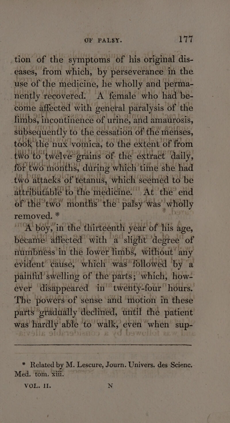 .tion of the symptoms of “his original dis- _eases, from which, by perseverance in the use of the medicine, he wholly and petiia come affected weyio genet al paralysis ‘of the limbs, i incontinence of urine, and amaiirosis, subsequently to the cessation ‘of the menses, took: the nux vomica, to the extent ‘of from tWo to ‘twelve’ grains of. the extract ‘daily, fo i two months, during which’ time she had two attacks of’ tetanus, which seemed to be attribu itablé to the medicine. | “At the’ end of thé°two' months’ the’ palsy Was’ wholly neMnOveds * nog boy, i in the thirteenth year ‘of his age, became’ affected with a’ slight degree of numbness 1 in the lower limbs, without any evident’ cauise, which was “followed by a painful’ swelling of the parts; which, how- ever disappeared in” twenty-four ‘hours. The powers of sense and motion in these patts ‘gradually’ declined, until the patient was hardly able to’ walk: even “when sup- * Related by M. Lescure, Journ. Univers. des Scienc. Med. tom, xiii.