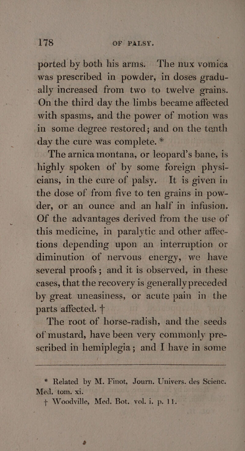 ported by both his arms. The nux vomica was prescribed in powder, in doses gradu- ally increased from two to twelve grains. On the third day the limbs became affected with spasms, and the power of motion was in some degree restored; and on the tenth day the cure was complete. * The arnica montana, or leopard’s bane, is highly spoken of by some foreign physi- cians, in the cure of palsy. It is given in the dose of from five to ten grains in pow- der, or an ounce and an half in infusion. Of the advantages derived from the use of this medicine, in paralytic and other affec- tions depending upon an interruption or diminution of nervous energy, we have several proofs; and it is observed, in these cases, that the recovery is generally preceded by great uneasiness, or acute pain in the parts affected. + The root of horse-radish, and the seeds of mustard, have been very commonly pre- scribed in hemiplegia; and I have in some * Related by M. Finot, Journ. Univers. des Science. Med. tom. x1. + Woodville, Med. Bot. vol. i. p. 12. _