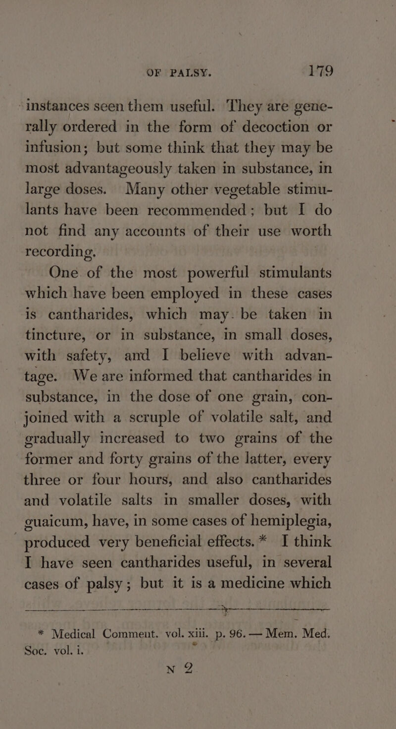 “instances seen them useful. They are gene- rally ordered in the form of decoction or infusion; but some think that they may be most advantageously taken in substance, in large doses. Many other vegetable stimu- lants have been recommended; but I do not find any accounts of their use worth recording. | One of the most powerful stimulants which have been employed in these cases is cantharides, which may. be taken in tincture, or in substance, in small doses, with safety, and I believe with advan- tage. Weare informed that cantharides in substance, in the dose of one grain, con- joined with a scruple of volatile salt, and gradually increased to two grains of the former and forty grains of the latter, every three or four hours, and also cantharides and volatile salts in smaller doses, with guaicum, have, in some cases of hemiplegia, produced very beneficial effects.* I think I have seen cantharides useful, in several cases of palsy; but it is a medicine which “th * Medical Comment. vol. xiii. p. 96.— Mem. Med. Soc. vol. 1. N 2.