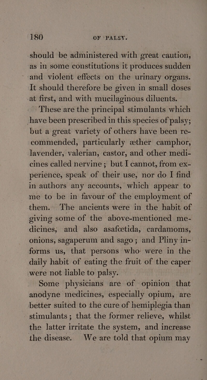 should be administered with great caution, as In some constitutions it produces sudden and violent effects on the urinary organs. It should therefore be given in small doses at first, and with mucilaginous diluents. These are the principal stimulants which have been prescribed in this species of palsy; but a great variety of others have been re- commended, particularly ather camphor, lavender, valerian, castor, and other medi- cines called nervine; but I cannot, from ex- perience, speak of their use, nor do I find in authors any accounts, which appear to me to be in favour of the employment of them. ‘The ancients were in the habit of giving some of the above-mentioned me- dicines, and also asafoctida, cardamoms, onions, sagaperum and sago; and Pliny in- forms us, that persons who: were in the daily habit of eating the fruit of the caper were not liable to palsy. Some physicians are of opinion that anodyne medicines, especially opium, are better suited to the cure of hemiplegia than stimulants ; that the former relieve, whilst the latter irritate the system, and increase the disease. We are told that opium may