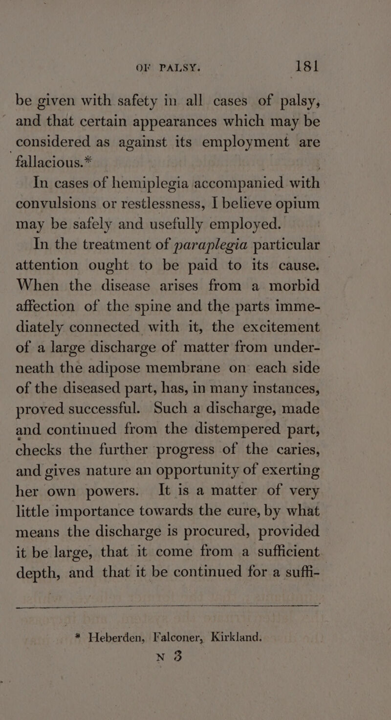 be given with safety in all cases of palsy, and that certain appearances which may be considered as against its employment are -fallacious.* | : In cases of hemiplegia accompanied with convulsions or restlessness, I believe opium may be safely and usefully employed. In the treatment of paraplegia particular attention ought to be paid to its cause. When the disease arises from a morbid affection of the spine and the parts imme- diately connected with it, the excitement of a large discharge of matter from under- neath the adipose membrane on each side of the diseased part, has, in many instances, proved successful. Such a discharge, made and continued from the distempered part, checks the further progress of the caries, and gives nature an opportunity of exerting her own powers. It is a matter of very little importance towards the cure, by what means the discharge is procured, provided it be large, that it come from a sufficient. depth, and that it be continued for a sufh- * Heberden, Falconer, Kirkland. N 3