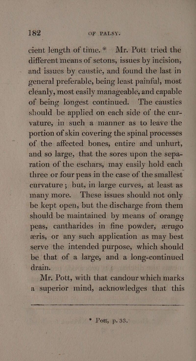 cient length of time.* Mr. Pott tried the different means of setons, issues by incision, and issues by caustic, and found the last in general preferable, being least painful, most cleanly, most easily manageable, and capable of being longest continued. ‘The caustics should be applied on each side of the cur-_ vature, in such a manner as to leave the portion of skin covering the spinal processes of the affected bones, entire and unhurt, and so large, that the sores upon the sepa- ration of the eschars, may easily hold each three or four peas in the case of the smallest curvature ; but, in large curves, at least as many more. ‘These issues should not only be kept open, but the discharge from them should be maintained by means of orange peas, cantharides in fine powder, srugo gris, or any such application as may best serve the intended purpose, which should be that of a large, and a long-continued drain. Mr. Pott, with that candour which marks a superior mind, acknowledges that this aa *. Pott, p. 33.