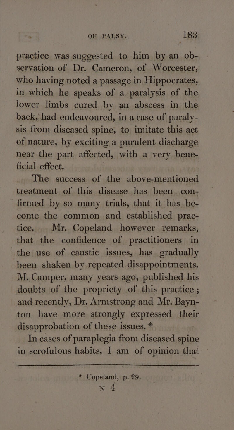 practice was suggested to him by an ob- servation of Dr. Cameron, of Worcester, who having noted a passage in Hippocrates, in which he speaks of a. paralysis of the lower limbs cured by an abscess in the back, had endeavoured, in a case of paraly- sis from diseased spine, to imitate this act of nature, by exciting a purulent discharge near the part affected, with a very bene- ficial effect. | The success of the above-mentioned treatment of this disease has been con- firmed by so many trials, that it has_be- come the common and established prac- tice. Mr. Copeland however remarks, that the confidence of practitioners in the use of caustic issues, has gradually been shaken by repeated disappointments. M. Camper, many years ago, published. his doubts of the propriety of this practice ; and recently, Dr. Armstrong and Mr. Bayn- ton have more strongly expressed their disapprobation of these issues. * In cases of paraplegia from diseased spine in scrofulous habits, I am of opinion that * Copeland, p. 29. n 4