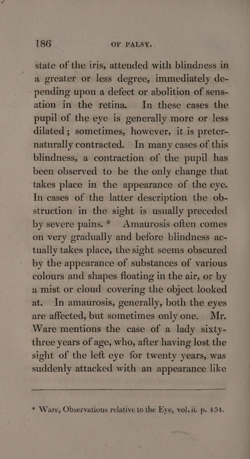 state of the iris, attended with blindness in a greater or less degree, immediately de- - pending upon a defect or abolition of sens- ation in the retina. In these cases the pupil of the eye is generally more or less dilated ; sometimes, however, it.is preter- naturally contracted. In many cases of this blindness, a contraction of the pupil: has been observed to be the only change that takes place in the appearance of the eye. In cases of the latter description the ob- struction in the sight is usually preceded by severe pains. * Amaurosis often comes on very gradually and before blindness ac- tually takes place, the sight seems obscured by the appearance of substances of various colours and shapes floating in the air, or by a mist or cloud covering the object looked at. In amaurosis, generally, both the eyes are affected, but sometimes only one. Mr. Ware mentions the case of a lady sixty- three years of age, who, after having lost the sight of the left eye for twenty years, was suddenly attacked with an appearance like * Ware, Observations relative to the Eye, vol. ii. p. 434.