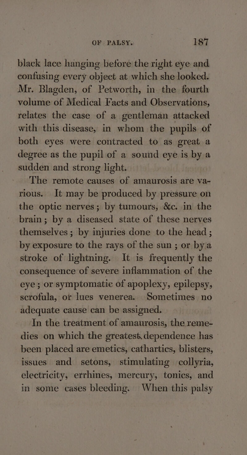 black lace hanging before the right eye and contusing every object at which she looked. Mr. Blagden, of Petworth, in. the fourth volume of Medical Facts and Observations, relates the case of a gentleman attacked with this disease, in whom the pupils of both eyes were contracted to as great a degree as the pupil of a sound eye is by a sudden and strong light. The remote causes of amaurosis are va- rious. It may be produced by pressure on the optic nerves; by tumours, &c. in the brain; by a diseased state of these nerves themselves ; by injuries done to the head ; by exposure to the rays of the sun ; or bya stroke of lightning. It is frequently the consequence of severe inflammation of the eye; or symptomatic of apoplexy, epilepsy, scrofula, or lues venerea. Sometimes no adequate cause can be assigned. In the treatment of amaurosis, the reme- dies on which the greatest. dependence has been placed are emetics, cathartics, blisters, issues and setons, stimulating collyria, electricity, errhines, mercury, tonics, and in some cases bleeding. When this palsy