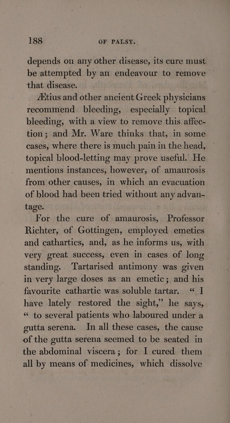 depends on any other disease, its cure must be attempted by an endeavour to remove that disease. AKitius and other ancient Greek ahvann an recommend. bleeding, especially topical bleeding, with a view to remove this affec- tion; and Mr. Ware thinks that, in some cases, where there is much pain in the head, topical blood-letting may prove useful. He mentions instances, however, of amaurosis from other causes, in which an evacuation of blood had been tried without any advan- tage. For the cure of amaurosis, Professor Richter, of Gottingen, employed emetics and cathartics, and, as he informs us, with very great success, even in cases of long standing. ‘Tartarised antimony was given in very large doses as an emetic; and his favourite cathartic was soluble tartar. “ J have lately restored the sight,” he says, ‘* to several patients who laboured under a gutta serena. In all these cases, the cause of the gutta serena seemed to be seated in the abdominal viscera; for I cured them all by means of medicines, which dissolve