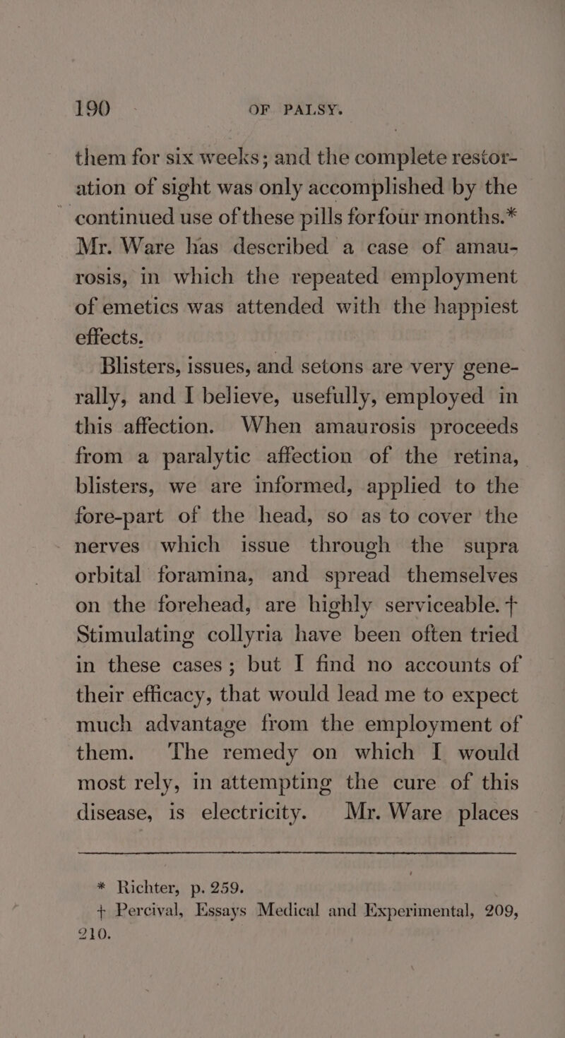them for six weeks; and the complete restor- ation of sight was only accomplished by the ~ continued use of these pills forfour months.* Mr. Ware has described a case of amau- rosis, in which the repeated employment of emetics was attended with the happiest effects. Blisters, issues, and setons are very gene- rally, and I believe, usefully, employed in this affection. When amaurosis proceeds from a paralytic affection of the retina, blisters, we are informed, applied to the fore-part of the head, so as to cover the nerves which issue through the supra orbital foramina, and spread themselves on the forehead, are highly serviceable. + Stimulating collyria have been often tried in these cases; but I find no accounts of their efficacy, that would lead me to expect much advantage from the employment of them. The remedy on which I would most rely, in attempting the cure of this disease, is electricity. Mr. Ware places * Richter, p. 259. . + Percival, Essays Medical and Experimental, 209, 210.