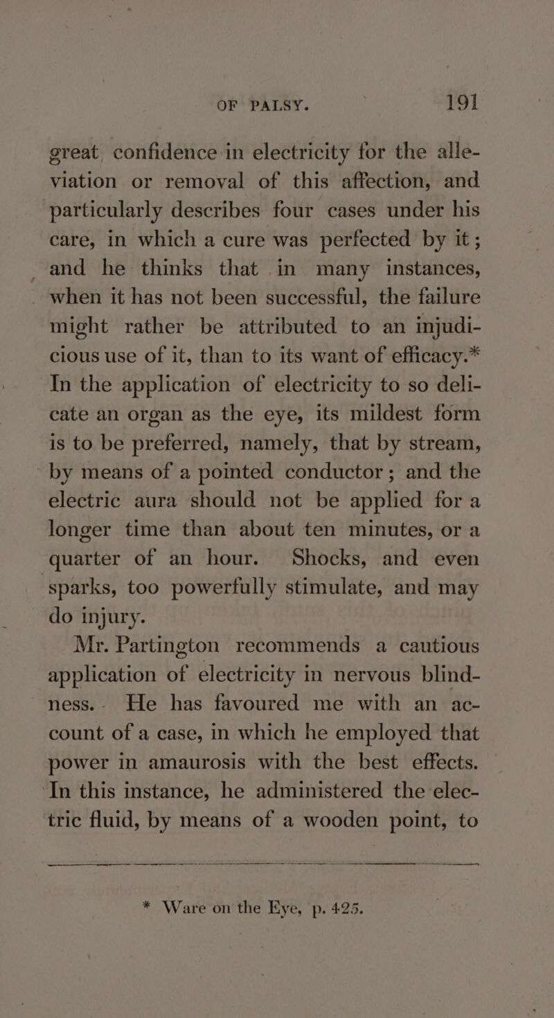great, confidence in electricity for the alle- viation or removal of this affection, and particularly describes four cases under his care, in which a cure was perfected by it ; and he thinks that in many instances, ~ when it has not been successful, the failure might rather be attributed to an injudi- clous use of it, than to its want of efficacy.* In the application of electricity to so deli- cate an organ as the eye, its mildest form is to be preferred, namely, that by stream, ~by means of a pointed conductor; and the electric aura should not be applied for a longer time than about ten minutes, or a quarter of an hour. Shocks, and even sparks, too powerfully stimulate, and may do injury. Mr. Partington recommends a cautious application of electricity in nervous blind- ness.- He has favoured me with an ac- count of a case, in which he employed that power in amaurosis with the best effects. ‘In this instance, he administered the elec- tric fluid, by means of a wooden point, to a I I A ee * Ware on the Eye, p. 425.