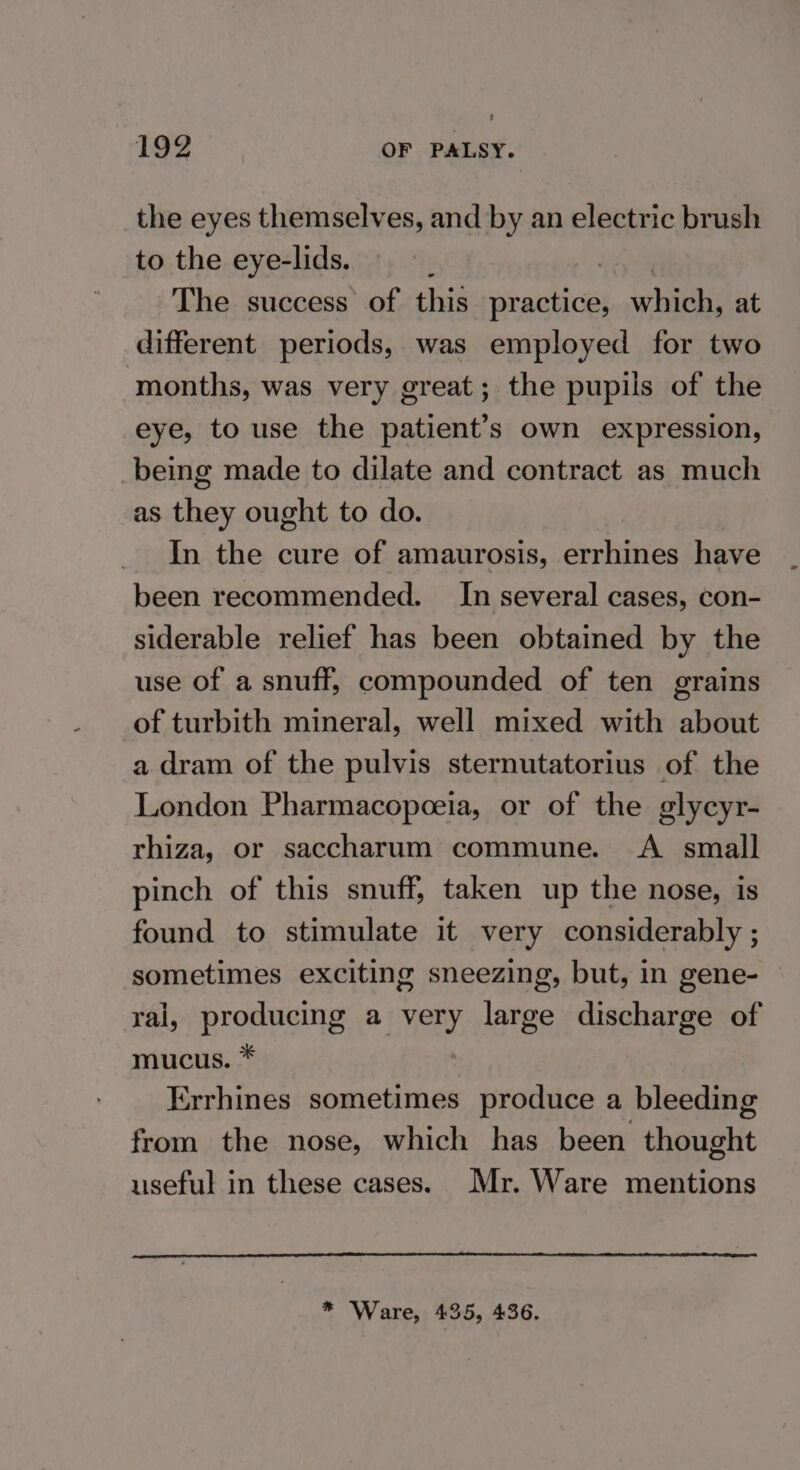 the eyes themselves, and by an electric brush to the eye-lids. | The success of this practice, va tari at different periods, was employed for two months, was very great; the pupils of the eye, to use the patient’s own expression, being made to dilate and contract as much as they ought to do. In the cure of amaurosis, errhines have been recommended. In several cases, con- siderable relief has been obtained by the use of a snuff, compounded of ten grains _of turbith mineral, well mixed with about a dram of the pulvis sternutatorius of the London Pharmacopceia, or of the glycyr- rhiza, or saccharum commune. <A small pinch of this snuff, taken up the nose, is found to stimulate it very considerably ; sometimes exciting sneezing, but, in gene- ral, producing a very large discharge of mucus. * Errhines sometimes produce a bleeding from the nose, which has been thought useful in these cases. Mr. Ware mentions