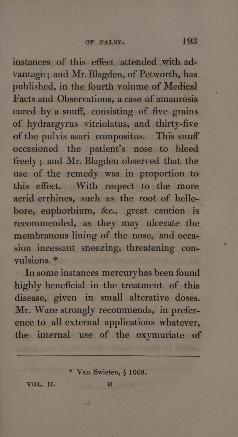 instances of this effect. attended with ad- _ vantage ; and Mr. Blagden, of Petworth, has published, in the fourth volume of Medical Facts and Observations, a case of amaurosis cured by a snuff, consisting of five grains of hydrargyrus vitriolatus, and thirty-five of the pulvis asari compositus. This snuff occasioned the patient’s nose to bleed freely ; and Mr. Blagden observed that, the use of the remedy was in proportion to this effect. . With respect to the more acrid errhines, such as the root of helle- bore, euphorbium, &amp;c., great caution is” recommended, as they may ulcerate the membranous lining of the nose, and occa- sion incessant sneezing, threatening con- vulsions. * In some instances mercury has been found highly beneficial. in the treatment of this disease, given in small alterative doses. Mr. Ware strongly recommends, in prefer- ence to all external applications whatever, the internal use of the oxymuriate of , * Van Swieten, § 1068. VOL. II. © 0