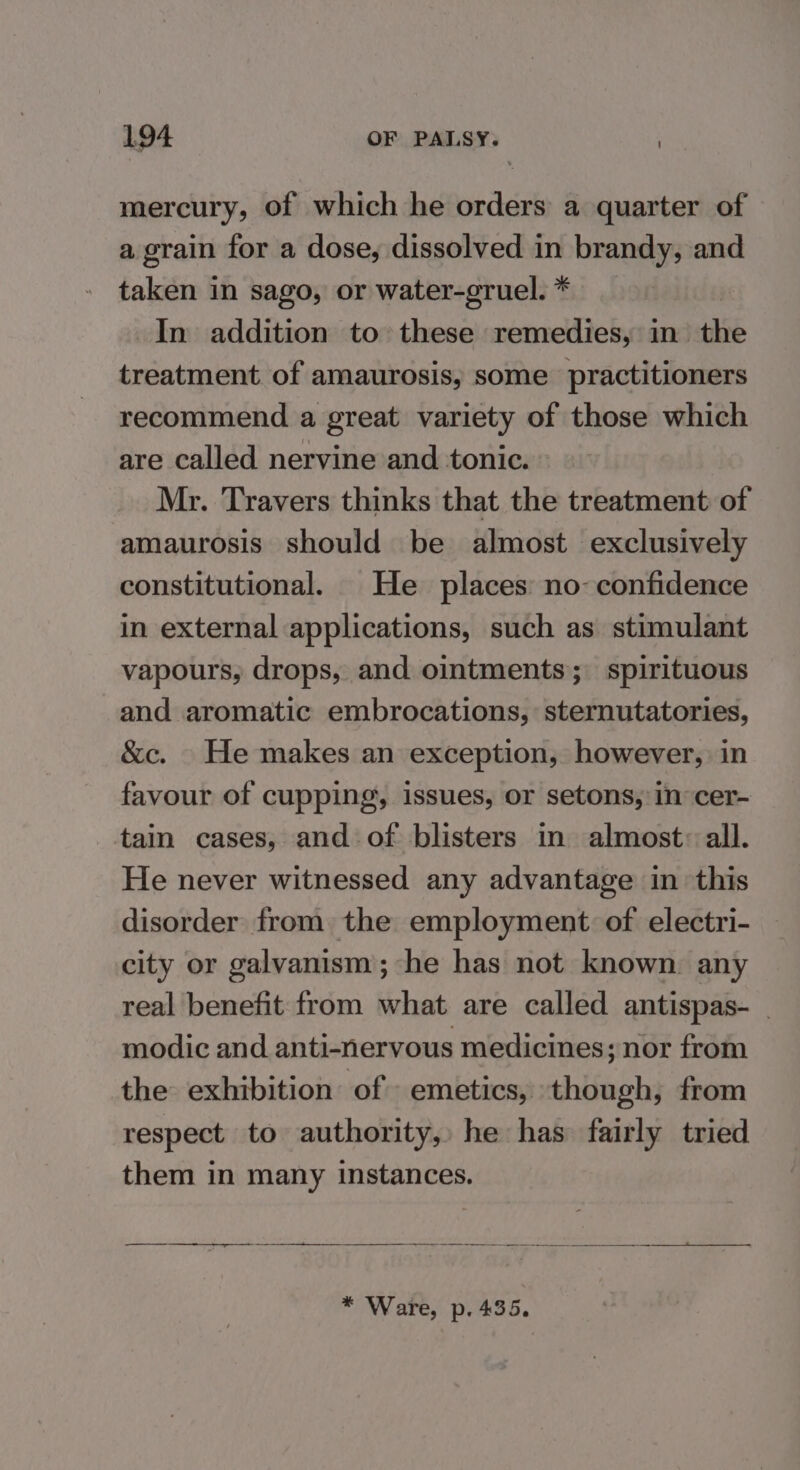 mercury, of which he orders a quarter of a grain for a dose, dissolved in brandy, and taken in sago, or water-gruel. * In addition to these remedies, in the treatment of amaurosis, some practitioners recommend a great variety of those which are called nervine and tonic. Mr. Travers thinks that the treatment of amaurosis should be almost exclusively constitutional. He places no-confidence in external applications, such as stimulant vapours, drops, and ointments; spirituous and aromatic embrocations, sternutatories, &amp;c. He makes an exception, however, in favour of cupping, issues, or setons, in cer- tain cases, and of blisters in almost: all. He never witnessed any advantage in this disorder from, the employment of electri- city or galvanism; he has not known. any real benefit from what are called antispas- modic and anti-nervous medicines; nor from the exhibition of - emetics, though, from respect to authority,» he has. fairly tried them in many instances. een palais ‘ —— case SS ee