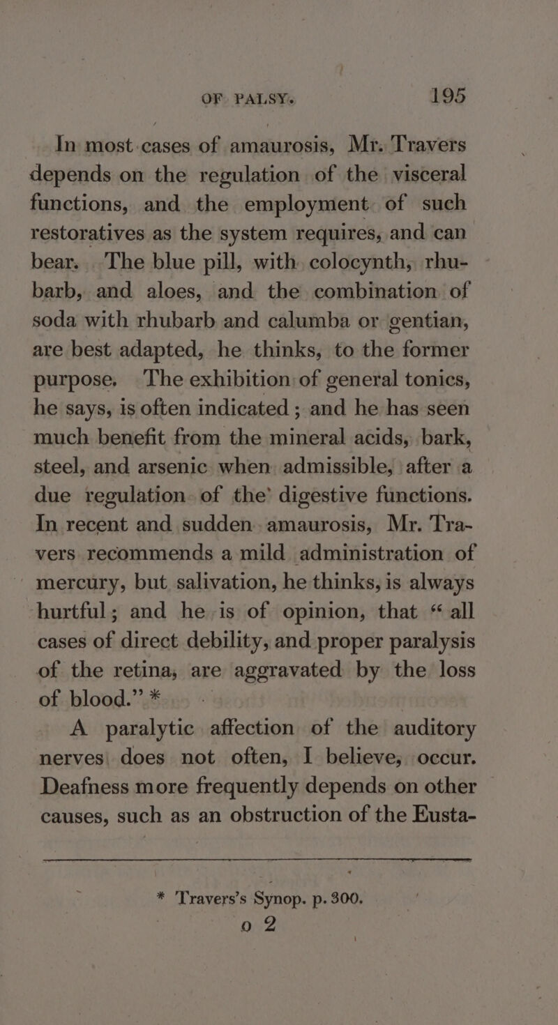 In most-cases of amaurosis, Mr. Travers depends on the regulation of the visceral functions, and the employment. of such restoratives as the system requires, and can bear. The blue pill, with, colocynth, rhu- barb, and aloes, and the combination of soda with rhubarb and calumba or gentian, are best adapted, he thinks, to the former purpose. The exhibition of general tonics, he says, is often indicated ; and he has seen much benefit from the mineral acids, bark, steel, and arsenic when. admissible, after a due regulation of the’ digestive functions. In recent and sudden..amaurosis, Mr. Tra- vers recommends a mild administration of mercury, but salivation, he thinks, is always hurtful; and he is of opinion, that “ all cases of direct debility, and proper paralysis of the retina, are aggravated by the loss of blood.” * | A paralytic affection of the auditory nerves does not often, I believe, occur. Deafness more frequently depends on other causes, such as an obstruction of the Eusta- * 'Travers’s Synop. p. 300, 02