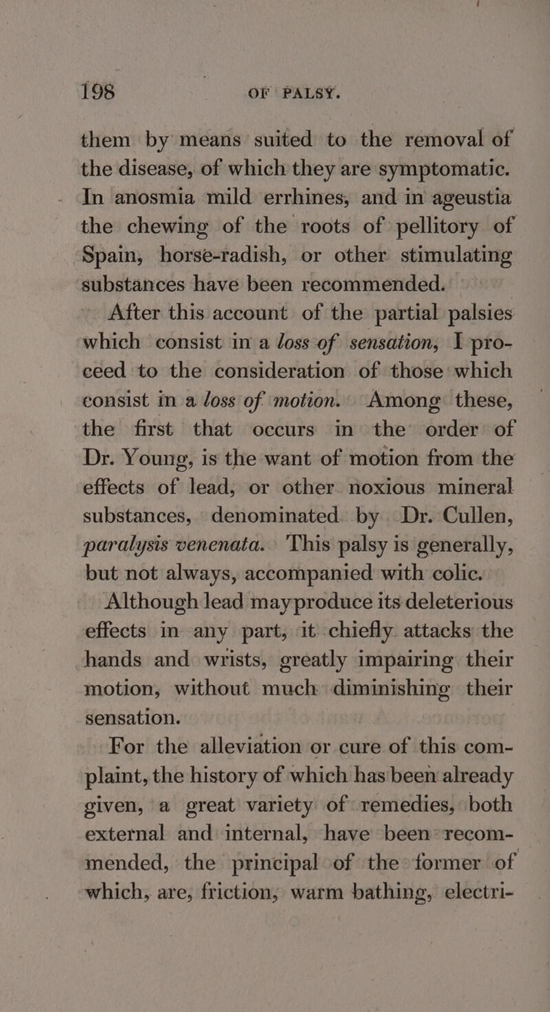 them by means suited to the removal of the disease, of which they are symptomatic. In anosmia mild errhines, and in ageustia the chewing of the roots of pellitory of Spain, horse-radish, or other stimulating substances have been recommended. : After this account of the partial palsies which consist in a loss of sensation, I pro- ceed to the consideration of those which consist in a loss of motion. Among. these, the first that occurs in the order of Dr. Young, is the want of motion from the effects of lead, or other. noxious mineral substances, denominated. by Dr. Cullen, paralysis venenata. ‘This palsy is generally, but not always, accompanied with colic. Although lead may produce its deleterious effects in any part, it chiefly attacks the hands and wrists, greatly impairing their motion, without much diminishing their sensation. For the alleviation or cure of this com- plaint, the history of which hasbeen already given, a great variety of remedies, both external and internal, have been recom- mended, the principal of the former of which, are, friction, warm bathing, electri-