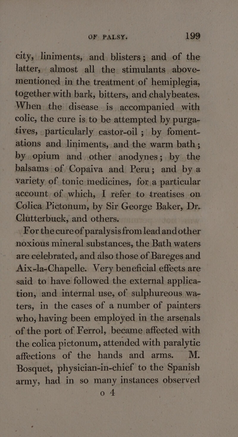 city, liniments, and. blisters; and of the latter, almost all the. stimulants. above- mentioned. in the treatment of hemiplegia, together with bark, bitters, and.chalybeates. When the disease is accompanied with colic, the cure is to be attempted by purga- tives, particularly castor-oil ; by foment- ations and. Jliniments,.and the warm bath; by. opium and. other anodynes; by the balsams of Copaiva and Peru; and bya variety of tonic medicines, for.a particular account of which, I refer to treatises on Colica, Pictonum, by Sir George Baker, Dr. Clutterbuck, and others. For the cureof paralysis from lead and other noxious mineral substances, the Bath waters. are celebrated, and also those of Bareges and Aix-la-Chapelle. Very beneficial effects are said to have followed the external applica- tion, and internal use, of sulphureous wa- ters, in the cases of a number of painters who, having been employed in the arsenals _of the port of Ferrol, became affected with the colica pictonum, attended with paralytic affections of the hands and arms. M. Bosquet, physician-in-chief to the Spanish army, had. in so many instances observed o 4