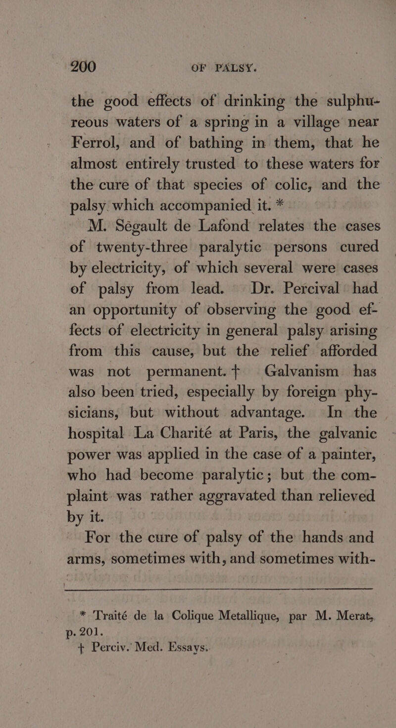 the good effects of drinking the sulphu- reous waters of a spring in a village near Ferrol, and of bathing in them, that he almost entirely trusted to these waters for the cure of that species of colic, and the palsy. which accompanied it. * M. Ségault de Lafond relates the cases of twenty-three paralytic persons cured by electricity, of which several were cases of palsy from lead. Dr. Percival had an opportunity of observing the good ef- fects of electricity in general palsy arising from this cause, but the relief afforded was not permanent. Galvanism has also been tried, especially by foreign’ phy- siclans, but without advantage. In the | hospital La Charité at Paris, the galvanic power was applied in the case of a painter, who had become paralytic; but the com- plaint was rather aggravated than relieved by it. | For the cure of palsy of the hands and arms, sometimes with, and sometimes with- * Traité de la Colique Metallique, par M. Merat, p- 201. + Perciv.’ Med. Essays.
