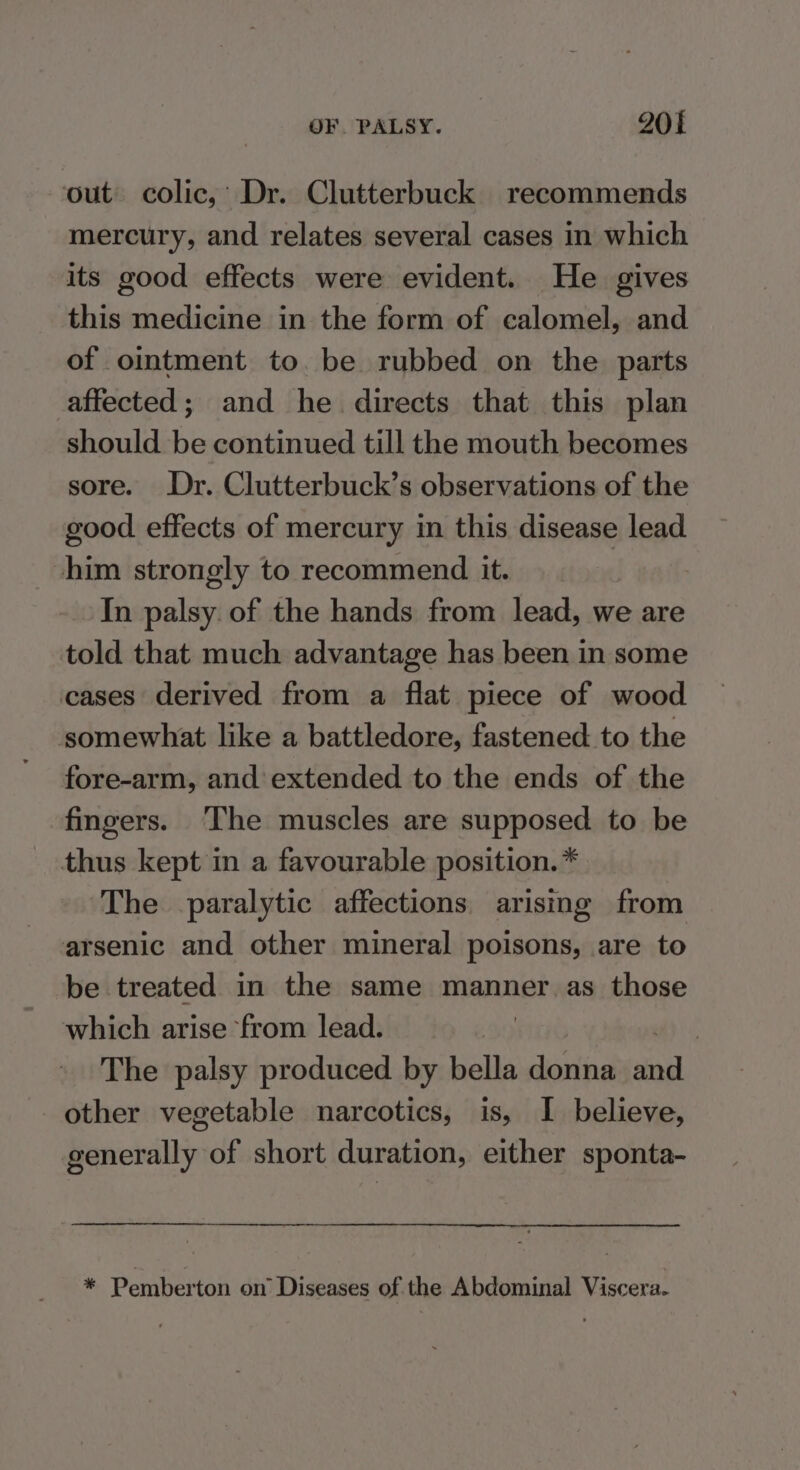 out colic,’ Dr. Clutterbuck recommends mercury, and relates several cases in which its good effects were evident. He gives this medicine in the form of calomel, and of ointment to. be rubbed on the parts affected; and he directs that this plan should be continued till the mouth becomes sore. Dr. Clutterbuck’s observations of the good effects of mercury in this disease lead him strongly to recommend it. In palsy. of the hands from lead, we are told that much advantage has been in some cases derived from a flat piece of wood somewhat like a battledore, fastened to the fore-arm, and’ extended to the ends of the fingers. The muscles are supposed to be thus kept in a favourable position. * The paralytic affections arising from arsenic and other mineral poisons, are to be treated in the same manner as those which arise from lead. The palsy produced by bella donna sind other vegetable narcotics, is, I believe, generally of short duration, either sponta- * Pemberton on’ Diseases of the Abdominal Viscera.
