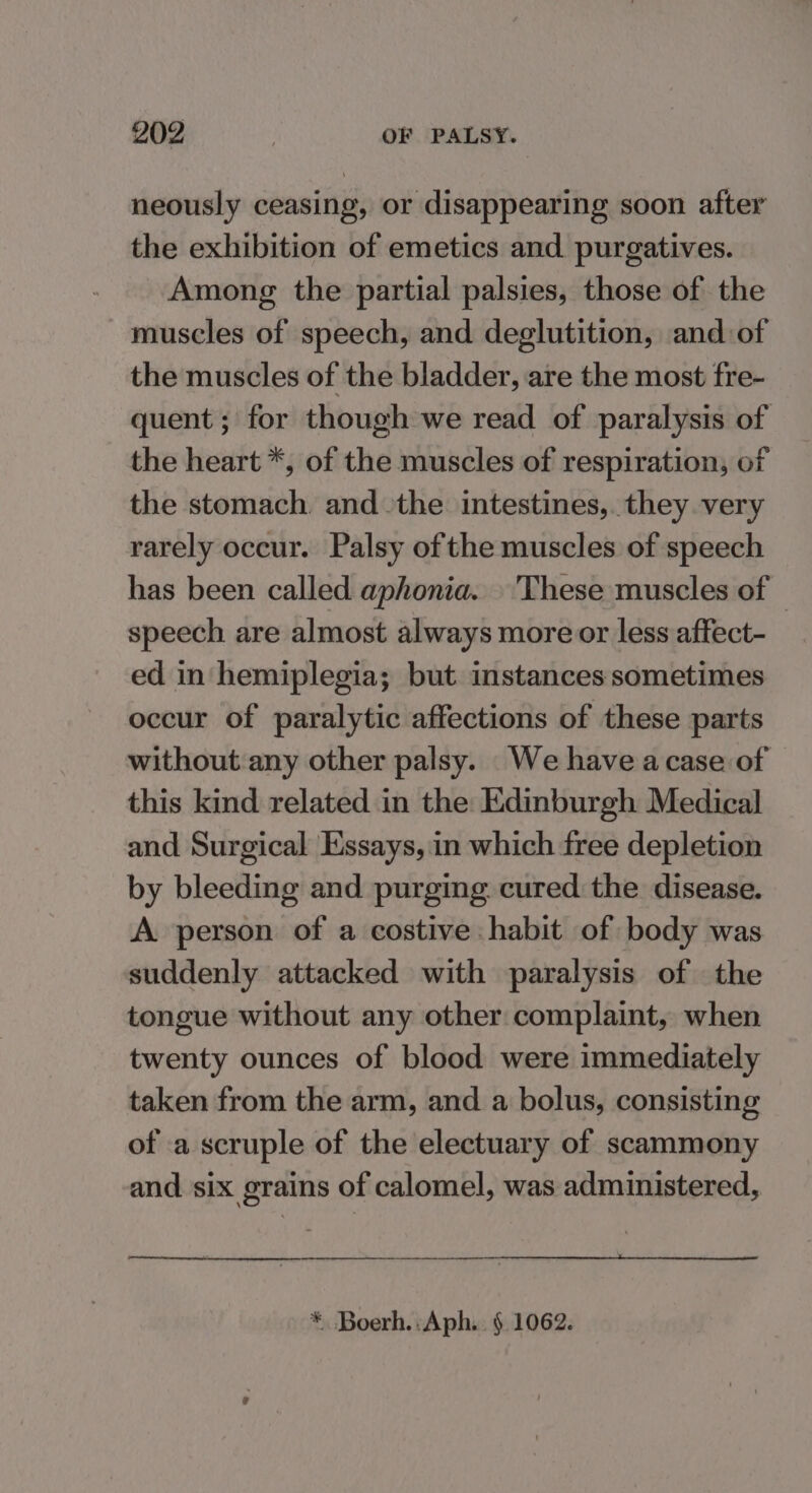 neously ceasing, or disappearing soon after the exhibition of emetics and. purgatives. Among the partial palsies, those of the muscles of speech, and deglutition, and of the muscles of the bladder, are the most fre- quent; for though we read of paralysis of the heart *, of the muscles of respiration, of the stomach. and the intestines, they very rarely occur. Palsy of the muscles of speech has been called aphonia. 'These muscles of © speech are almost always more or less affect- ed in hemiplegia; but instances sometimes occur of paralytic affections of these parts without any other palsy. We have acase of this kind related in the Edinburgh Medical and Surgical Essays, in which free depletion by bleeding and purging cured the disease. A person of a costive habit of body was suddenly attacked with paralysis of the tongue without any other complaint, when twenty ounces of blood were immediately taken from the arm, and a bolus, consisting of a scruple of the electuary of scammony and. six grains of calomel, was administered, * Boerh.:Aph. § 1062.