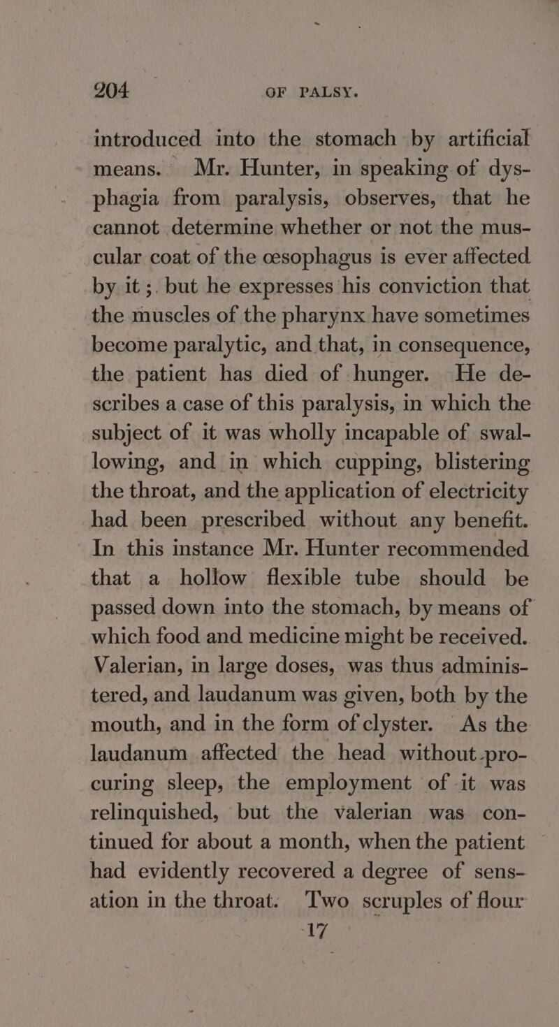 introduced into the stomach by artificial means. Mr. Hunter, in speaking of dys- phagia from paralysis, observes, that he cannot determine whether or not the mus- cular coat of the oesophagus is ever affected by it ;. but he expresses his conviction that the muscles of the pharynx have sometimes become paralytic, and that, in consequence, the patient has died of hunger. He de- scribes a case of this paralysis, in which the subject of it was wholly incapable of swal- lowing, and in which cupping, blistering the throat, and the application of electricity had been prescribed without any benefit. In this instance Mr. Hunter recommended that a hollow flexible tube should be passed down into the stomach, by means of which food and medicine might be received. Valerian, in large doses, was thus adminis- tered, and laudanum was given, both by the mouth, and in the form of clyster. As the laudanum affected the head without-pro- curing sleep, the employment of it was relinquished, but the valerian was con- tinued for about a month, when the patient — had evidently recovered a degree of sens- ation in the throat. Two scruples of flour 17