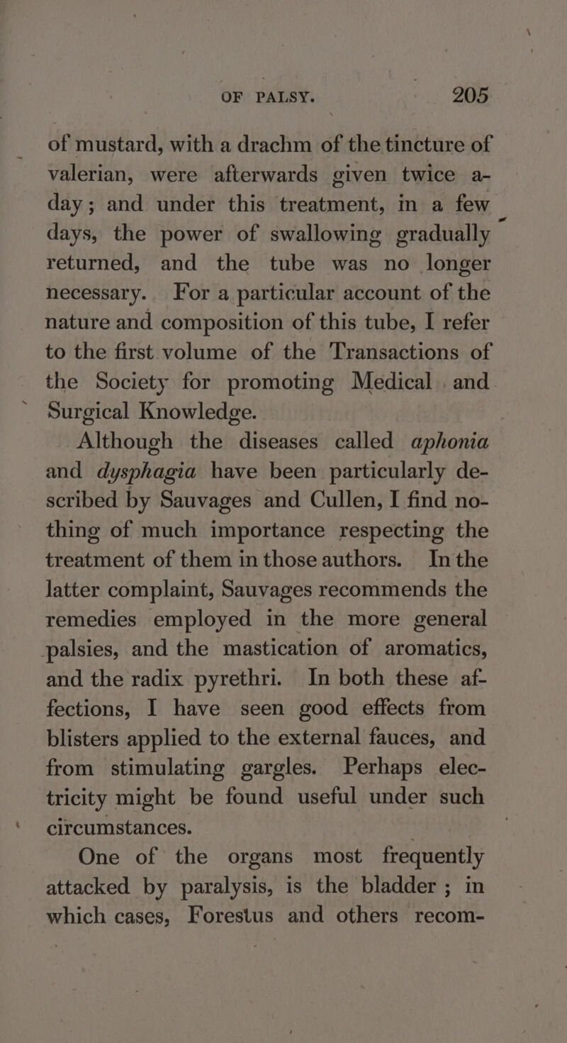 of mustard, with a drachm of the tincture of valerian, were afterwards given twice a- day; and under this treatment, in a few days, the power of swallowing gradually : returned, and the tube was no longer necessary. For a particular account of the nature and composition of this tube, I refer to the first volume of the Transactions of the Society for promoting Medical . and Surgical Knowledge. Although the diseases called aphonia and dysphagia have been particularly de- scribed by Sauvages and Cullen, I find no- thing of much importance respecting the treatment of them in those authors. Inthe latter complaint, Sauvages recommends the remedies employed in the more general palsies, and the mastication of aromatics, and the radix pyrethri. In both these af- fections, I have seen good effects from blisters applied to the external fauces, and from stimulating gargles. Perhaps elec- tricity might be found useful under such circumstances. : One of the organs most frequently attacked by paralysis, is the bladder ; in which cases, Forestus and others recom-