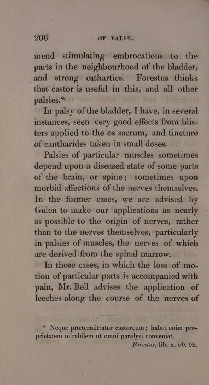 mend stimulating embrocations to the parts in the neighbourhood of the bladder, and strong cathartics. Forestus thinks that castor 1s useful in this, and all other palsies.* In palsy of the bladder, Ihave, in several instances, seen very good effects from blis- ters applied to the os sacrum, and tincture of cantharides taken in small doses. Palsies of particular muscles sometimes depend upon a diseased state of some parts of the brain, or spine; sometimes upon morbid affections of the nerves themselves: In the former cases, we are advised by Galen to make our applications as nearly as possible to the origin of nerves, rather than to the nerves themselves, particularly in palsies of muscles, the: nerves of which are derived from the spinal marrow. In those cases, in which the loss»of mo- tion of particular parts is accompanied with pain, Mr. Bell advises the application of leeches along the course of the nerves of ee eee er ee Ee ee ee . ee * Neque preetermittatur castoreum; habet enim pro- prietatem mirabilem ut omni paralysi conveniat. , Forestus, lib, x. ob. 92. .
