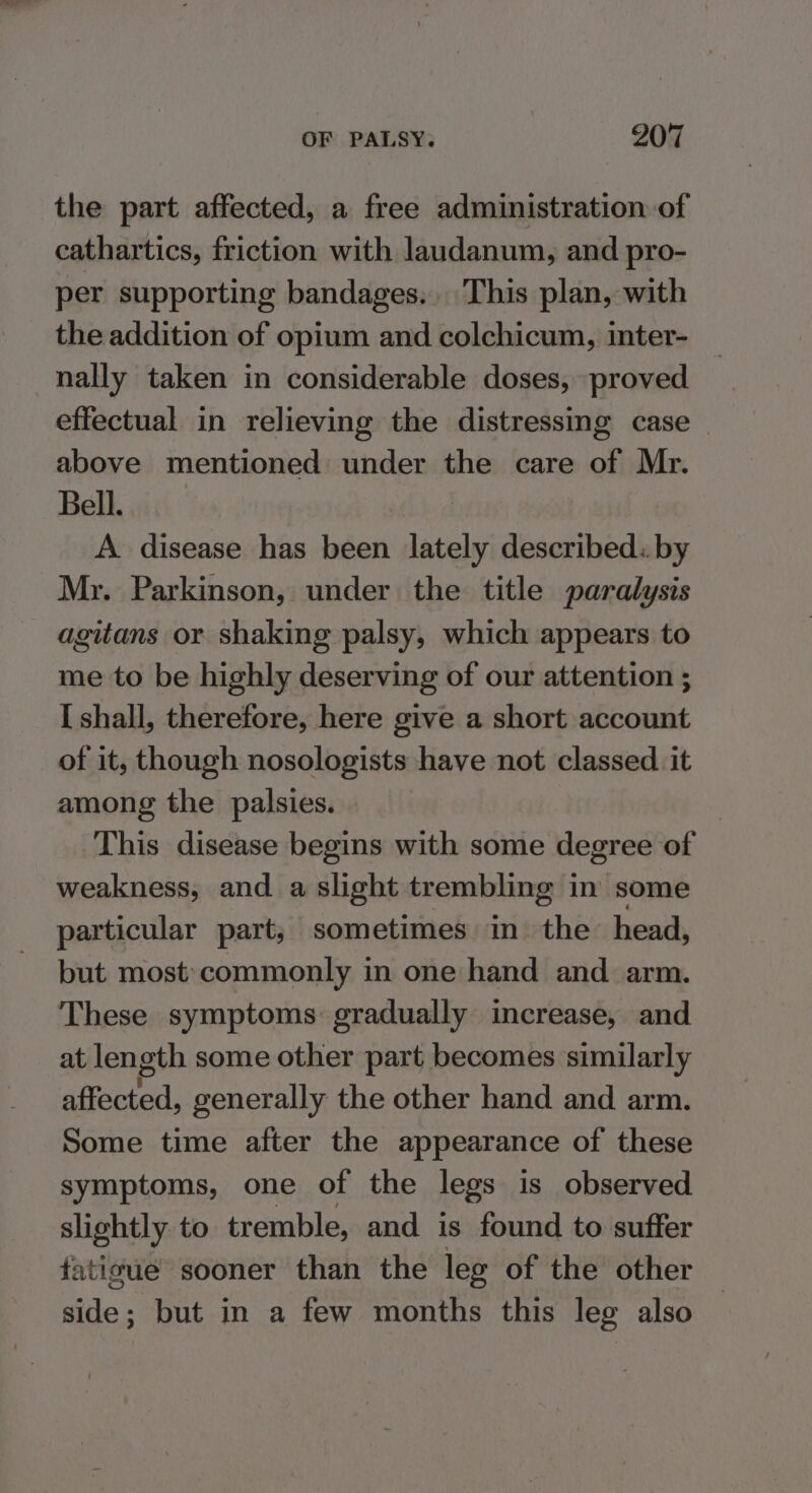 the part affected, a free administration of cathartics, friction with laudanum, and pro- per supporting bandages. This plan, with the addition of opium and colchicum, inter- nally taken in considerable doses, proved effectual in relieving the distressing case above mentioned under the care of Mr. Bell. A disease has been lately described. by Mr. Parkinson, under the title paralysis agitans or shaking palsy, which appears to me to be highly deserving of our attention ; [shall, therefore, here give a short account of it, though nosologists have not classed. it among the palsies. | This disease begins with some degree of weakness, and a slight trembling in some particular part; sometimes in the head, but most’commonly in one hand and arm. These symptoms: gradually increase, and at length some other part becomes similarly affected, generally the other hand and arm. Some time after the appearance of these symptoms, one of the legs is observed slightly. to tremble, and is found to suffer fatigue sooner than the leg of the other side; but in a few months this leg also