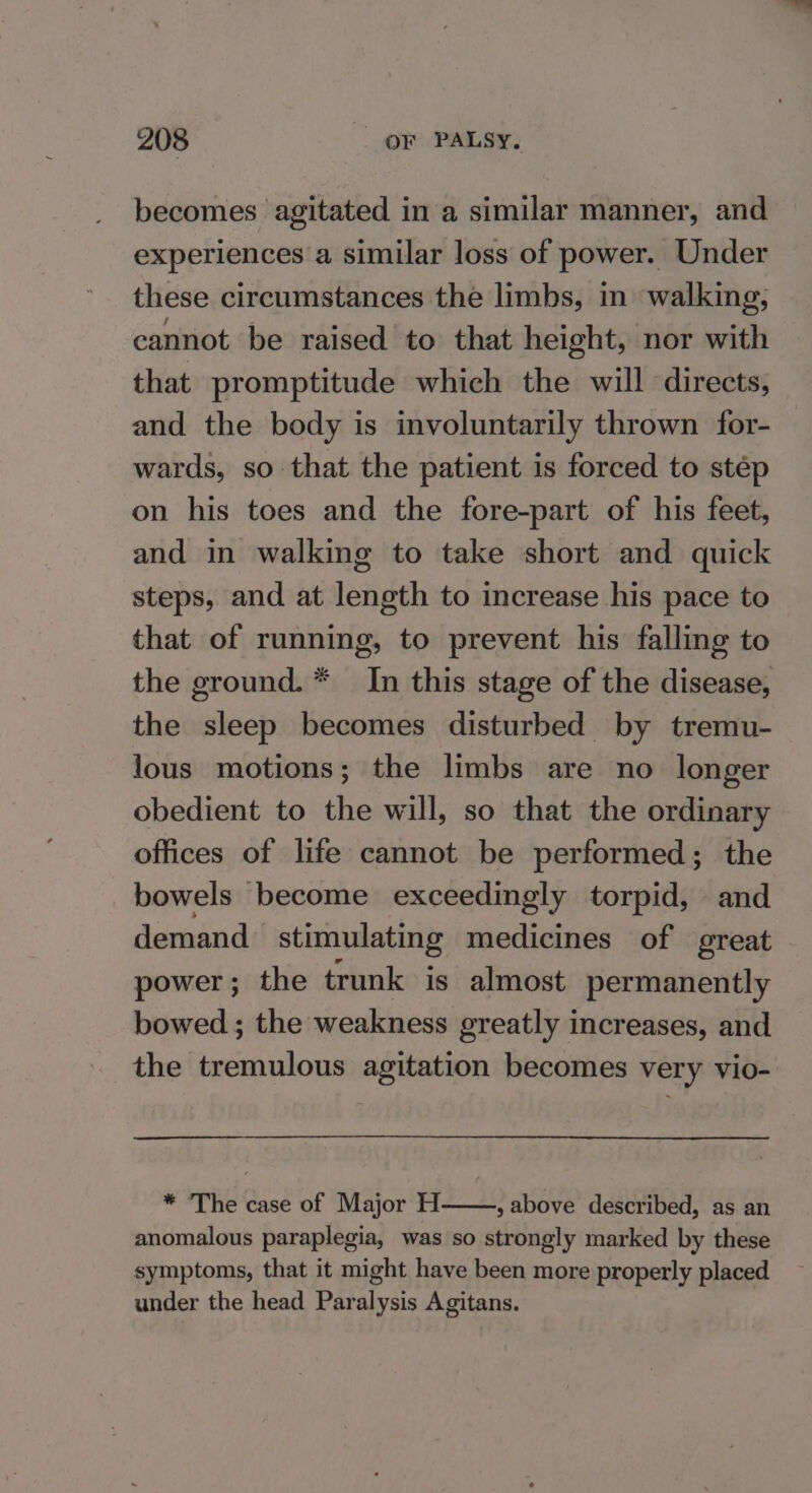 becomes agitated in a similar manner, and experiences a similar loss of power. Under these circumstances the limbs, in walking, cannot be raised to that height, nor with that promptitude which the will directs, and the body is involuntarily thrown for- wards, so that the patient is forced to step on his toes and the fore-part of his feet, and in walking to take short and quick steps, and at length to increase his pace to that of running, to prevent his falling to the ground. * In this stage of the disease, the sleep becomes disturbed by tremu- lous motions; the limbs are no longer obedient to the will, so that the ordinary offices of life cannot be performed; the bowels become exceedingly torpid, and demand stimulating medicines of great power; the trunk is almost permanently bowed ; the weakness greatly increases, and the tremulous agitation becomes very vio- * ‘The case of Major H , above described, as an anomalous paraplegia, was so strongly marked by these symptoms, that it might have been more properly placed under the head Paralysis Agitans.