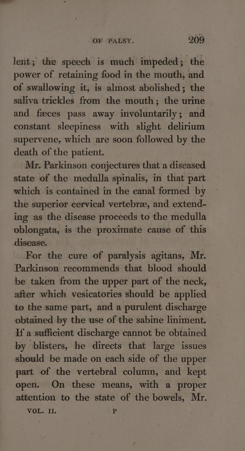 lent; the speech is much impeded; the power of retaining food in the mouth, and of swallowing it, is almost abolished; the saliva trickles from the mouth; the urine | and feces pass away involuntarily; and constant sleepiness with slight delirium supervene, which are soon followed by the death of the patient. Mr. Parkinson conjectures that a diseased state of the medulla spinalis, in that part which is contained in the canal formed by the superior cervical vertebrae, and extend- ing as the disease proceeds to the medulla oblongata, is the proximate cause of this disease. 4 For the cure of paralysis agitans, Mr. Parkinson recommends that blood should be taken from the upper part of the neck, after which vesicatories should be applied to the same part, and a purulent discharge obtained by the use of the sabine liniment. If a sufficient discharge cannot be obtained by ‘blisters, he directs that large issues should be made on each side of the upper part of the vertebral column, and kept open. On _ these means, with a proper attention to the state of the bowels, Mr. VOL. IL. ba