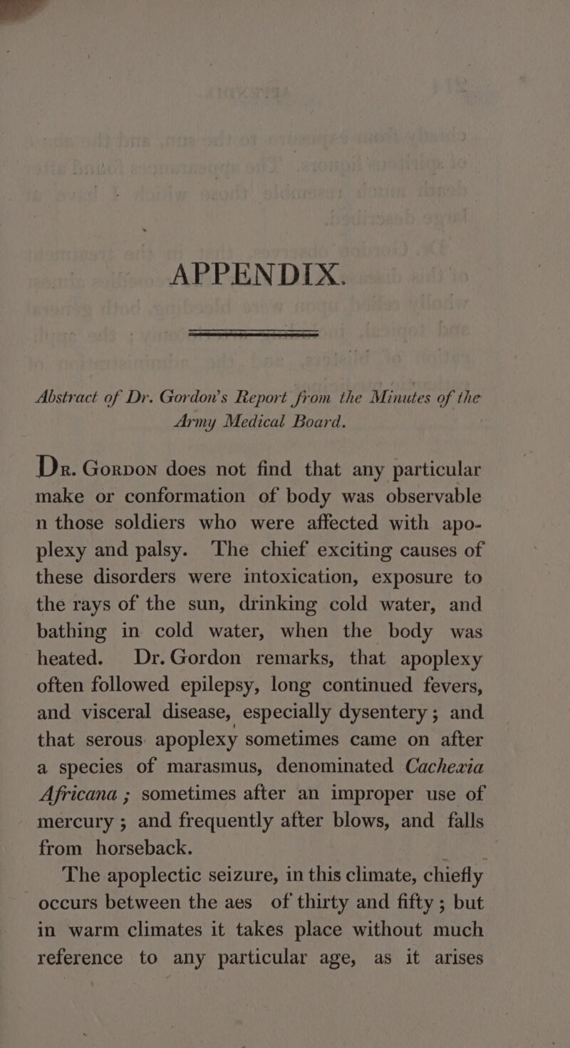 APPENDIX. Abstract of Dr. Gordon’s Report from the Minutes of the 3 Army Medical Board. Dr. Gorvon does not find that any particular make or conformation of body was observable n those soldiers who were affected with apo- plexy and palsy. The chief exciting causes of these disorders were intoxication, exposure to the rays of the sun, drinking cold water, and bathing in cold water, when the body was heated. Dr.Gordon remarks, that apoplexy often followed epilepsy, long continued fevers, and visceral disease, especially dysentery ; and that serous. apoplexy sometimes came on after a species of marasmus, denominated Cachezia Africana ; sometimes after an improper use of mercury ; and frequently after blows, and falls from horseback. The apoplectic seizure, in this climate, chiefly occurs between the aes of thirty and fifty ; but in warm climates it takes place without much reference to any particular age, as it arises