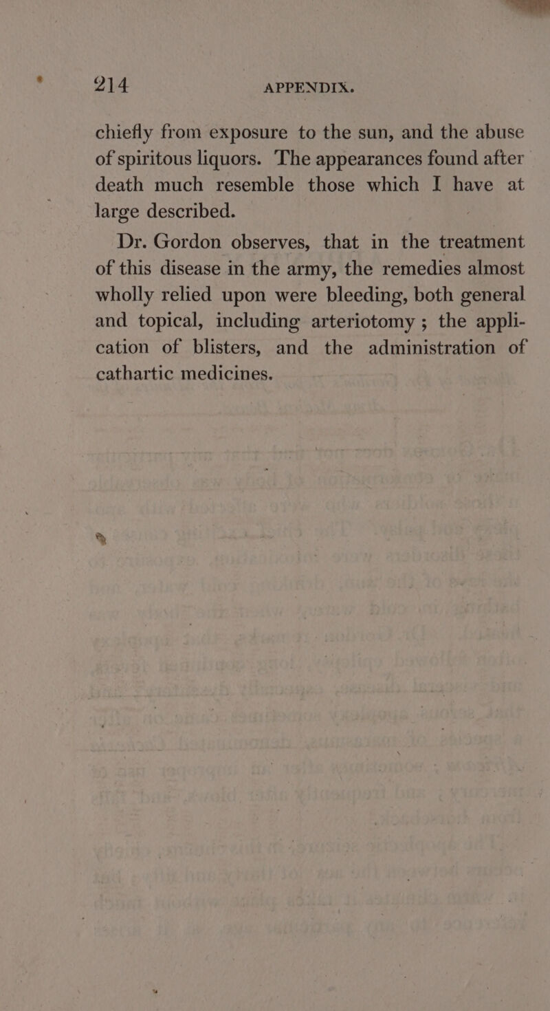 chiefly from exposure to the sun, and the abuse of spiritous liquors. The appearances found after death much resemble those which I have at large described. Dr. Gordon observes, that in the treatment of this disease in the army, the remedies almost wholly relied upon were bleeding, both general and topical, including arteriotomy ; the appli- cation of blisters, and the administration of cathartic medicines.