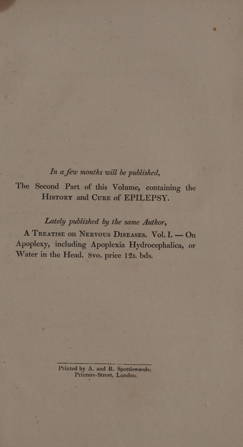 In a few months will be published, The Second Part. of this Volume, containing the History and Curr of EPILEPSY. Lately published by the same Author, A Treatise on Nervous Diseases. Vol. I. — On Apoplexy, including Apoplexia Hydrocephalica, or Water in the Head. 8vo. price 12s. bds. Printed by A. and R. Spottiswoode, Printers-Street, London.