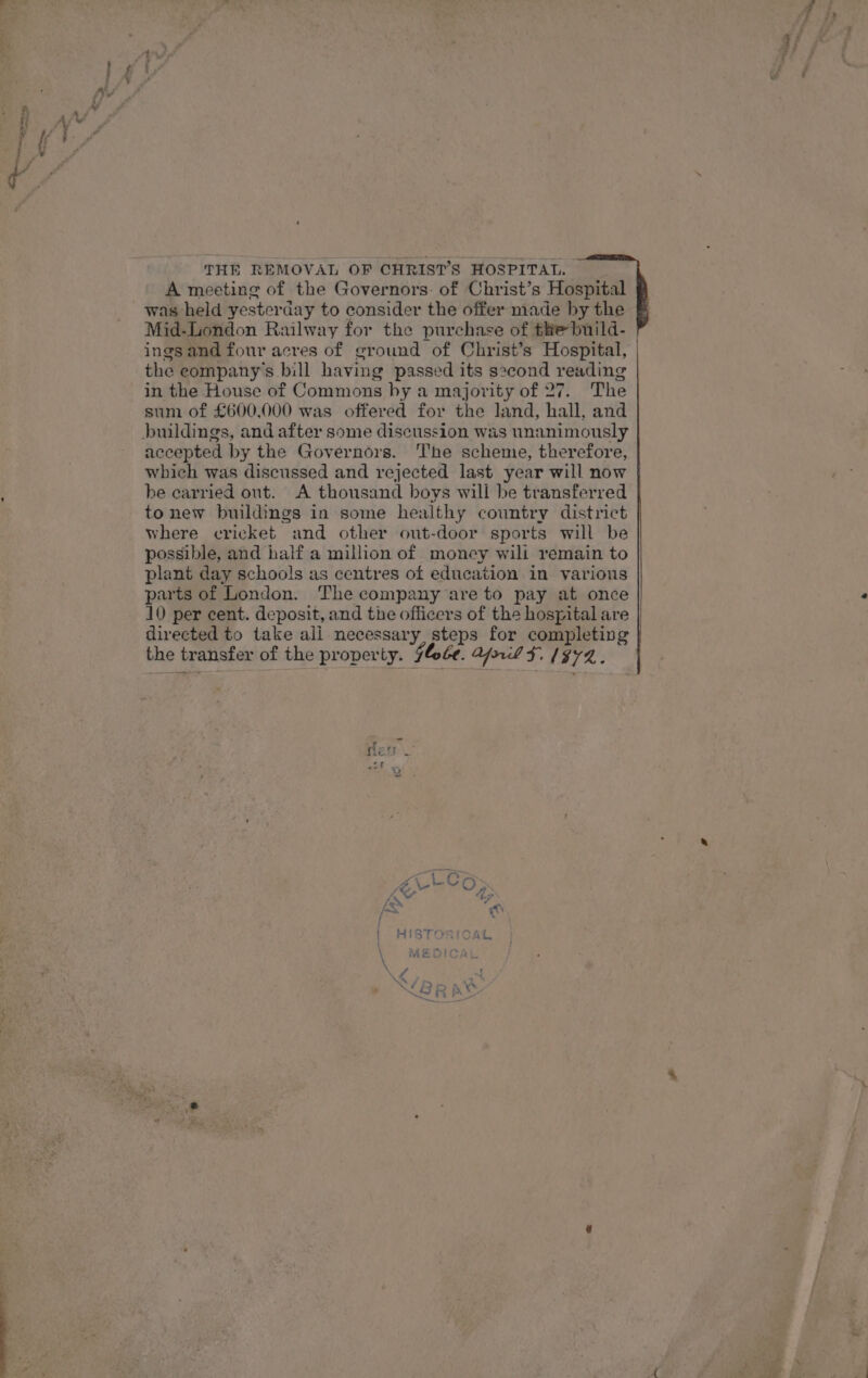 THE REMOVAL OF CHRIST’S HOSPITAL. A meeting of the Governors: of Christ’s Hospital was held yesterday to consider the offer made by the Mid-London Railway for the purchase of the build- the eompany’s bill having passed its second reading in the House of Commons by a majority of 27. The sum of £600,000 was offered for the land, hall, and accepted by the Governors. The scheme, therefore, which was discussed and rejected last year will now be carried ont. A thousand boys will be transferred to new buildings in some healthy country district where cricket and other out-door sports will be possible, and half a million of money wili remain to plant day schools as centres of education in various parts of London. The company are to pay at once 10 per cent. deposit, and the officers of the hospital are directed to take ali necessary, steps for completing the transfer of the property. 74¢¢. ArlLl $F. 1972.