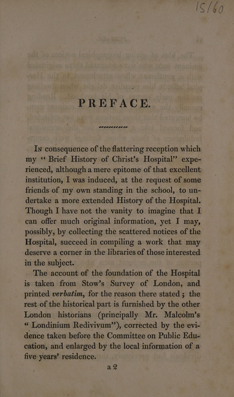 PREFACE. GPLLOLE LL LE LP In consequence of the flattering reception which my ‘* Brief History of Christ’s Hospital’? expe- rienced, although a mere epitome of that excellent institution, I was induced, at the request of some friends of my own standing in the school, to un- dertake a more extended History of the Hospital. Though I have not the vanity to imagine that I can offer much original information, yet I may, possibly, by collecting the scattered notices of the Hospital, succeed in compiling a work that may deserve a corner in the libraries of those interested in the subject. The account of the foundation of the Hospital is taken from Stow’s Survey of London, and printed verbatim, for the reason there stated ; the rest of the historical part is furnished by the other London historians (principally Mr. Malcolm’s “ Londinium Redivivum”’), corrected by the evi- dence taken before the Committee on Public Edu- cation, and enlarged by the local information of a five years’ residence. a 2