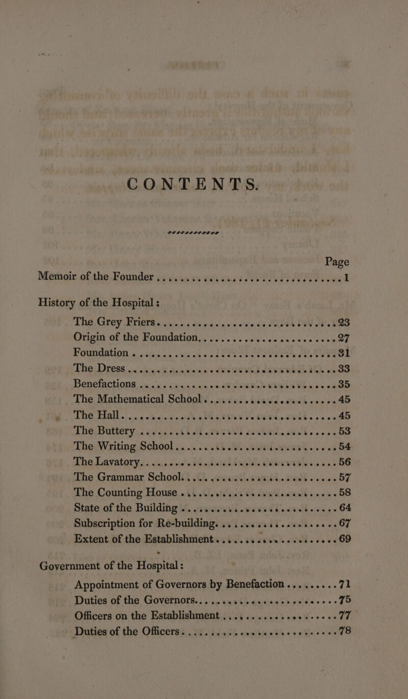 CONTENTS. Page Menboir of the.Founder 14 svn eo teaurg &amp; EK IE ie 1 History of the Hospital : The. Grey BrieTa ss iviva.4 &lt;ou sieve cine. de Soles FIV A. bee AIVIGt OF TNE MONNCIANIGN a... os ain's's 018 Keone veh 27 POUMIAMON ». occas ste sa od RUS DESY CEI oP RUGGOL Te ess anche 2 a ainiee ns MEIN BD eek ibe’ dee oe BS Bepernctions, &lt;n.0 die shld. s canes SeRMCEy BARI eee The Mathematical School......... ito ate «sane 45 LDS Hall... gctasind nite #AeReANh Ue UE aEh spa os 45 The, Buttery oie. 6 beeen b Sis WW be cees 53 The Writing School... 2.04.5) seis ee ee 54 The Lavatory, ......... 0's is. said Gall. alates OUP e as 56 The Grammar School........ sale W DIO, « Sia Per 57 The Counting House oi... secsciivewssewse Tere 58 State of the Building ......... dasha SL &gt; atrntll w sles « 64 Subscription for Re-building. .......isceece scenes 67 Extent of the Establishment. .......000..0002000+ 69 Government of the Hospital : Appointment of Governors by Benefaction......... 71 Duties of the Governors.......s.ceesseeeee RR 75 Officers on the Establishment ............ Sich. we Gi as Duties of the Officers. .... ee ae OTs Pern Cre 78