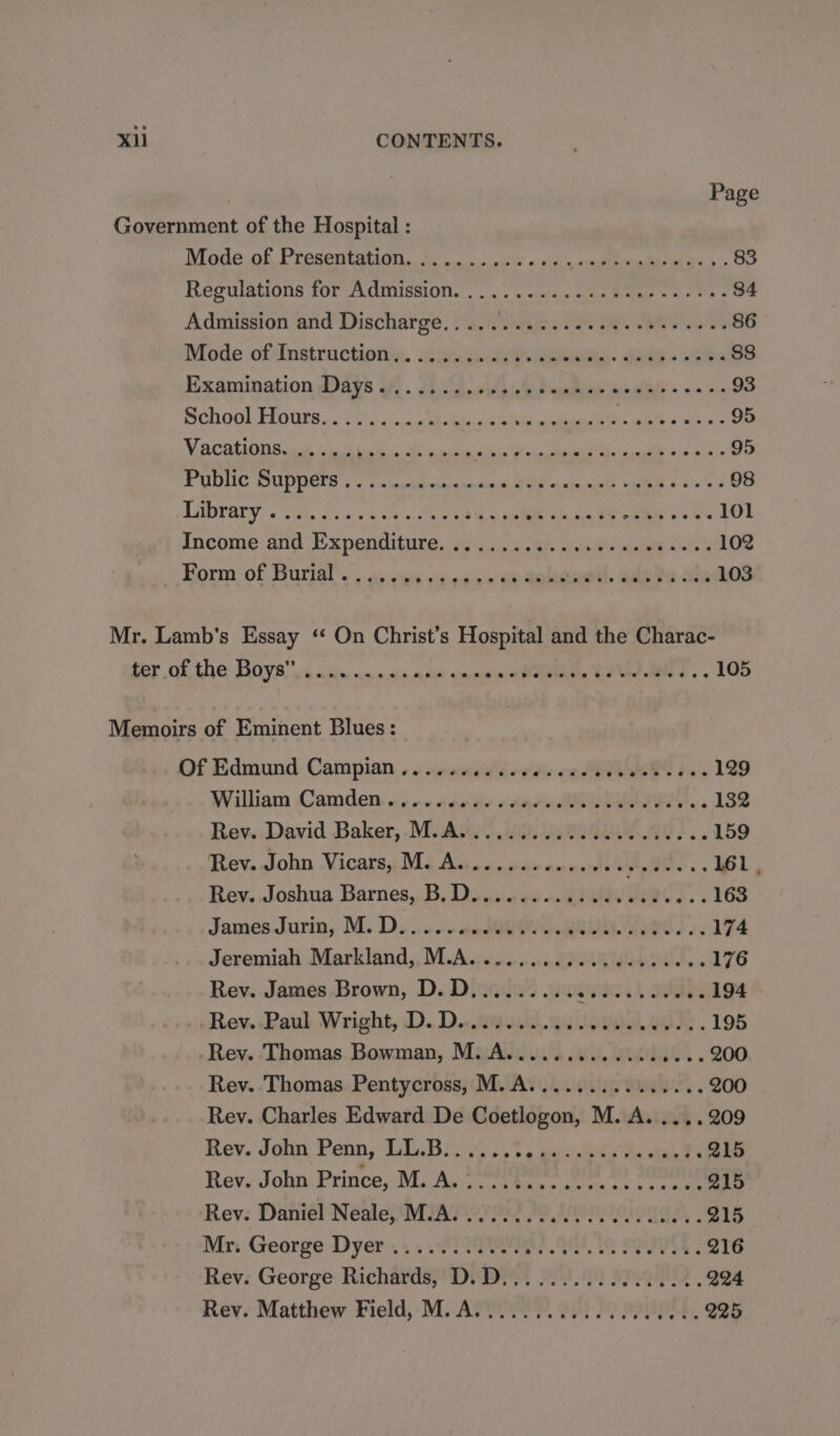 Page Government of the Hospital : NMode.of, Presemtgygn. Monsen ld « «is agitate Re» \- 83 Regulations for Admission... .. cue Bm eos On 84 Admission and Discharge..... Wickes Se WET a. Be 86 Mode oftInstructioniny. itasacts eee. Snap &gt; Dies 88s Examination days of. . Jig ywidase P aahinh eile ~ +02 93 BChOO) FOURS. iene ica bier i ae etal 95 VCO ic a a a es 95 PUDUC DUPOEls . +) &lt;meneieundh «Poe dea eM t-4:5! 055 98 RABLALY «ithe yc vce ce see ce ae ea ee ee 101 Income’ and Expenditure, 65.502 ays nicks? iat = oie 102 2) Borm of Burtil’. «a vas &lt;ihedienike Soke ott. aaita he 103 Mr. Lamb’s Essay ‘ On Christ’s Hospital and the Charac- her af. the Boyar din «waciandis smrnain ellelaeln ho tae a 105 Memoirs of Eminent Blues: Of Edmund Campian...... db eves ERS b's 129 William Camden. «4 ..4 09% care MOAR IEIT. 132 Rey..David Baker, -McAkto, Solent Ae?.. 159 Rev..John Vicars, M. As... .scoecneees ee « 161, Rev..Joshua Barnes,. B, Dis... ss 0 47S ee 163 James.Jurin, M.. Di ino en dQQQo BR Tree Se. 174 Jeremiah Markland,, M.A........000 0s eeeecees 176 Rev. James Brown, D.D......... ee A aaa 194 ‘Rew Paul Wright, D.D..2ita. an Lo WOR . 195 -Rev. Thomas Bowman, M. A.................200 Rev. Thomas Pentycross, M. A............... 200 Rev. Charles Edward De Coetlogon, M. A. ....209 Rev. John Penn, LL.B....... PO Sd Oe 215 Rev. John: Prince, M.A. i oriterccres te eee Q15 Rev. Daniel Neale, M.A. .......... 0.000 cee ee 215 Mr: George Dyer... ..S22PURA 207 8 Pe 216 Rev. George Richards, D.D................. 224 Rev. Matthew Field, M.A..............0000 225