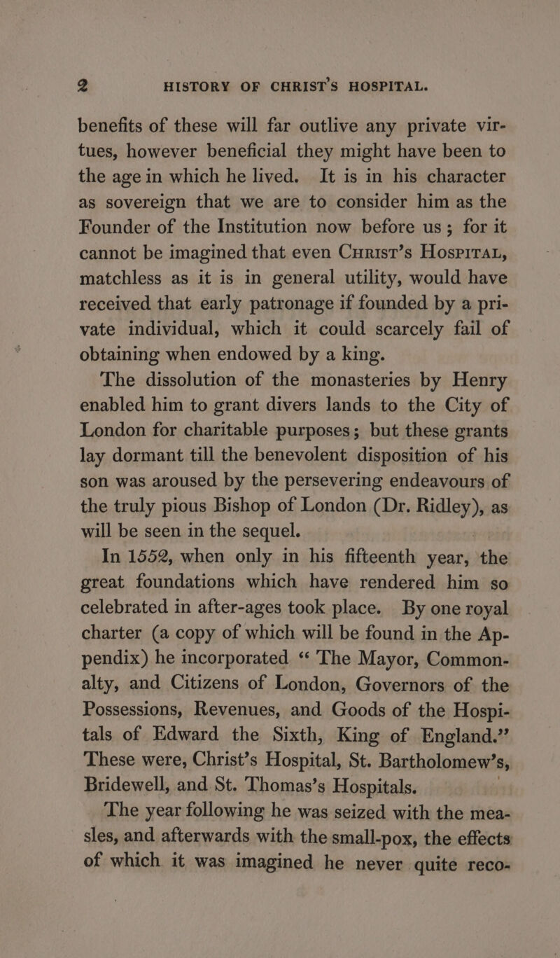 benefits of these will far outlive any private vir- tues, however beneficial they might have been to the age in which he lived. It is in his character as sovereign that we are to consider him as the Founder of the Institution now before us; for it cannot be imagined that even Curist’s Hosrirat, matchless as it is in general utility, would have received that early patronage if founded by a pri- vate individual, which it could scarcely fail of obtaining when endowed by a king. The dissolution of the monasteries by Henry enabled him to grant divers lands to the City of London for charitable purposes; but these grants lay dormant till the benevolent disposition of his son was aroused by the persevering endeavours of the truly pious Bishop of London (Dr. vente as will be seen in the sequel. In 1552, when only in his fifteenth year, the great foundations which have rendered him so celebrated in after-ages took place. By one royal charter (a copy of which will be found in the Ap- pendix) he incorporated ‘ The Mayor, Common- alty, and Citizens of London, Governors of the Possessions, Revenues, and Goods of the Hospi- tals of Edward the Sixth, King of England.” These were, Christ’s Hospital, St. Bartholomew’ Sy Bridewell, and St. Thomas’s Hospitals. The year following he was seized with the mea- sles, and afterwards with. the small-pox, the effects of which it was imagined he never ‘quite reco-