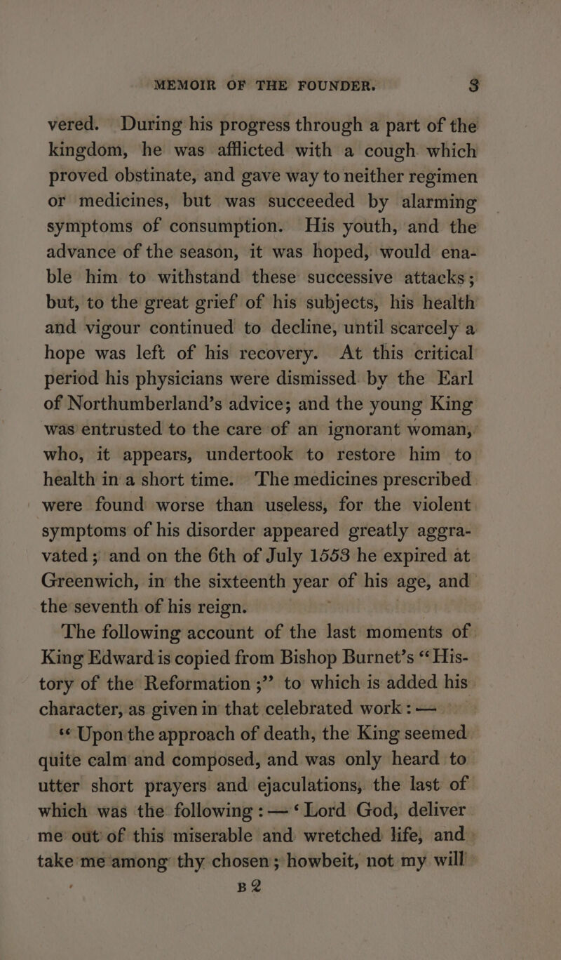 vered. During his progress through a part of the kingdom, he was afflicted with a cough which proved obstinate, and gave way to neither regimen or medicines, but was succeeded by alarming symptoms of consumption. His youth, and the advance of the season, it was hoped, would ena- ble him to withstand these successive attacks ; but, to the great grief of his subjects, his health and vigour continued to decline, until scarcely a hope was left of his recovery. At this critical period his physicians were dismissed: by the Earl of Northumberland’s advice; and the young King was entrusted to the care of an ignorant woman, who, it appears, undertook to restore him to health in a short time. The medicines prescribed were found worse than useless, for the violent symptoms of his disorder appeared greatly aggra- vated ; and on the 6th of July 1553 he expired at GeBbrititoti in the sixteenth year of his age, and the seventh of his reign. The following account of the last moments of King Edward is copied from Bishop Burnet’s “ His- tory of the Reformation ;” to which is added his character, as given in that celebrated work : — ‘« Upon the approach of death, the King seemed quite calm and composed, and was only heard to utter short prayers and ejaculations, the last of which was the following :—‘ Lord God, deliver me out of this miserable and wretched life, and take me among” thy chosen; howbeit, not my will BZ